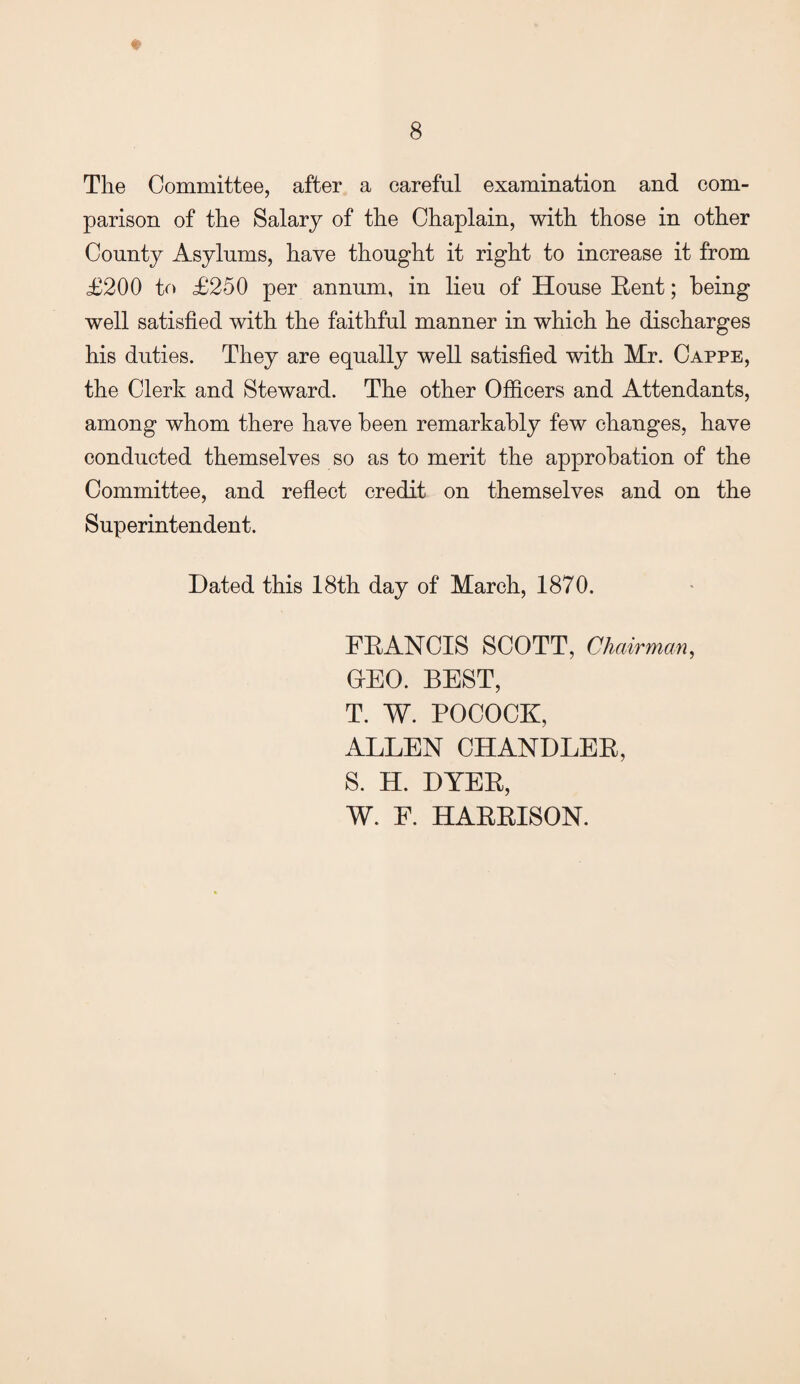 ♦ The Committee, after a careful examination and com¬ parison of the Salary of the Chaplain, with those in other County Asylums, have thought it right to increase it from £200 to £250 per annum, in lieu of House Rent; being well satisfied with the faithful manner in which he discharges his duties. They are equally well satisfied with Mr. Cappe, the Clerk and Steward. The other Officers and Attendants, among whom there have been remarkably few changes, have conducted themselves so as to merit the approbation of the Committee, and reflect credit on themselves and on the Superintendent. Dated this 18th day of March, 1870. FRANCIS SCOTT, Chairman, OEO. BEST, T. W. POCOCK, ALLEN CHANDLER, S. H. DYER, W. F. HARRISON.