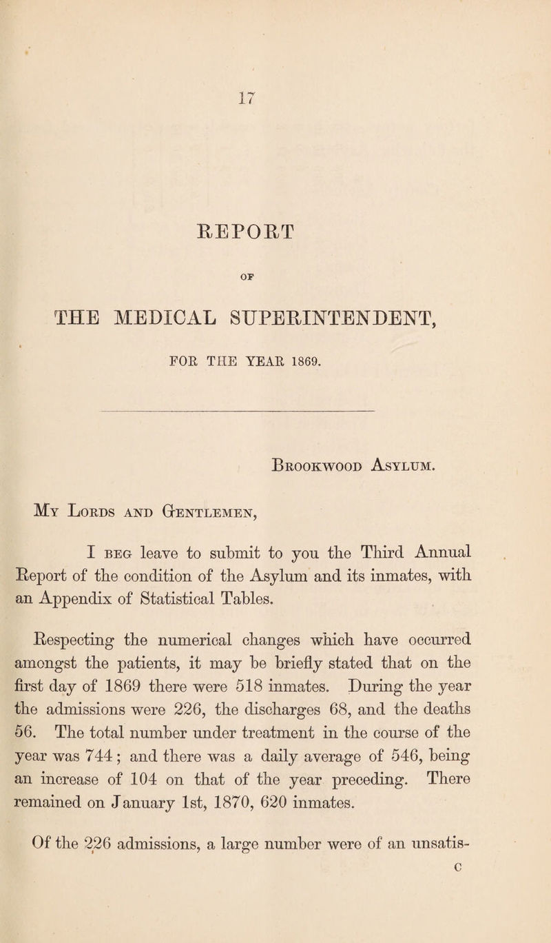 REPORT OP THE MEDICAL SUPERINTENDENT, FOE, THE YEAE 1869. Brookwood Asylum. My Lords and Gentlemen, I beg leave to submit to you tbe Third Annual Report of the condition of the Asylum and its inmates, with an Appendix of Statistical Tables. Respecting the numerical changes which have occurred amongst the patients, it may be briefly stated that on the first day of 1869 there were 518 inmates. During the year the admissions were 226, the discharges 68, and the deaths 56. The total number under treatment in the course of the year was 744; and there was a daily average of 546, being an increase of 104 on that of the year preceding. There remained on January 1st, 1870, 620 inmates. Of the 226 admissions, a large number were of an unsatis- c