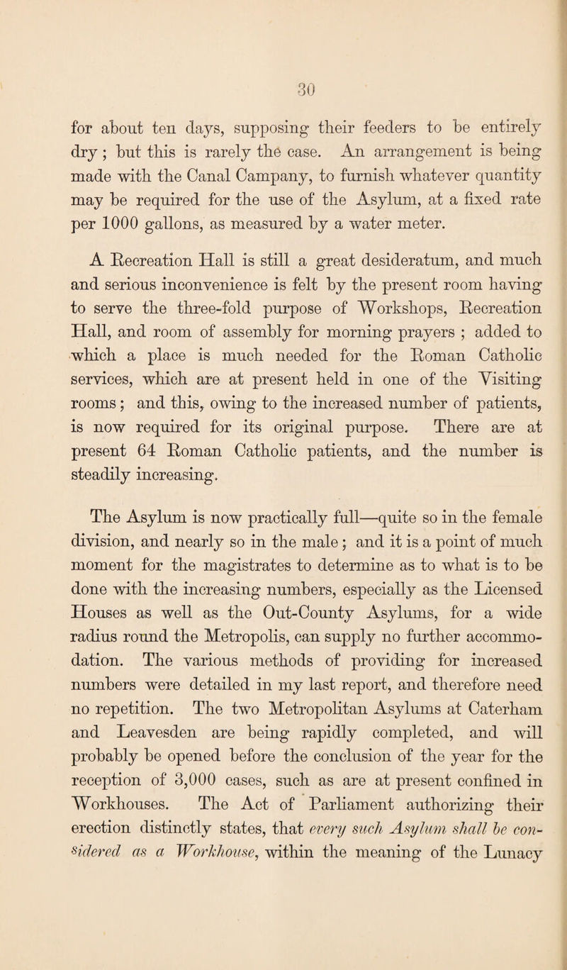 for about ten days, supposing their feeders to be entirely dry ; but this is rarely the case. An arrangement is being made with the Canal Campany, to furnish whatever quantity may be required for the use of the Asylum, at a fixed rate per 1000 gallons, as measured by a water meter. A Recreation Hall is still a great desideratum, and much and serious inconvenience is felt by the present room having to serve the three-fold purpose of Workshops, Recreation Hall, and room of assembly for morning prayers ; added to which a place is much needed for the Roman Catholic services, which are at present held in one of the Yisiting rooms ; and this, owing to the increased number of patients, is now required for its original purpose. There are at present 64 Roman Catholic patients, and the number is steadily increasing. The Asylum is now practically full—quite so in the female division, and nearly so in the male; and it is a point of much moment for the magistrates to determine as to what is to be done with the increasing numbers, especially as the Licensed Houses as well as the Out-County Asylums, for a wide radius round the Metropolis, can supply no further accommo¬ dation. The various methods of providing for increased numbers were detailed in my last report, and therefore need no repetition. The two Metropolitan Asylums at Caterham and Leavesden are being rapidly completed, and will probably be opened before the conclusion of the year for the reception of 3,000 cases, such as are at present confined in Workhouses. The Act of Parliament authorizing their erection distinctly states, that every such Asylum shall be con¬ sidered as a Workhouse, within the meaning of the Lunacy