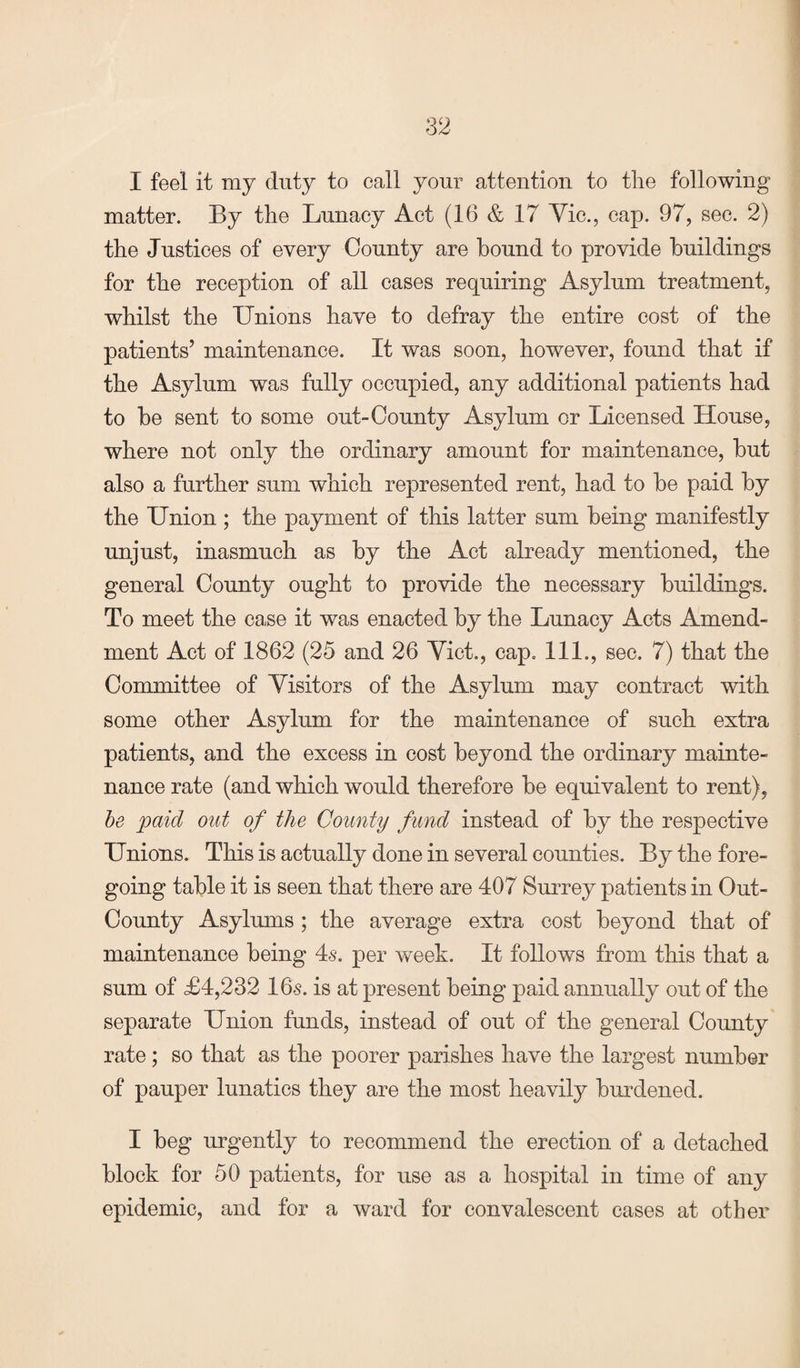 I feel it my duty to call your attention to the following matter. By the Lunacy Act (16 & 17 Vic., cap. 97, sec. 2) the Justices of every County are bound to provide buildings for the reception of all cases requiring Asylum treatment, whilst the Unions have to defray the entire cost of the patients’ maintenance. It was soon, however, found that if the Asylum was fully occupied, any additional patients had to be sent to some out-County Asylum or Licensed House, where not only the ordinary amount for maintenance, but also a further sum which represented rent, had to be paid by the Union ; the payment of this latter sum being manifestly unjust, inasmuch as by the Act already mentioned, the general County ought to provide the necessary buildings. To meet the case it was enacted by the Lunacy Acts Amend¬ ment Act of 1862 (25 and 26 Viet., cap. 111., sec. 7) that the Committee of Visitors of the Asylum may contract with some other Asylum for the maintenance of such extra patients, and the excess in cost beyond the ordinary mainte¬ nance rate (and which would therefore be equivalent to rent), be paid out of the County fund instead of by the respective Unions. This is actually done in several counties. By the fore¬ going table it is seen that there are 407 Surrey patients in Out- County Asylums ; the average extra cost beyond that of maintenance being 4s. per week. It follows from this that a sum of £4,232 16s. is at present being paid annually out of the separate Union funds, instead of out of the general County rate; so that as the poorer parishes have the largest number of pauper lunatics they are the most heavily burdened. I beg urgently to recommend the erection of a detached block for 50 patients, for use as a hospital in time of any epidemic, and for a ward for convalescent cases at other