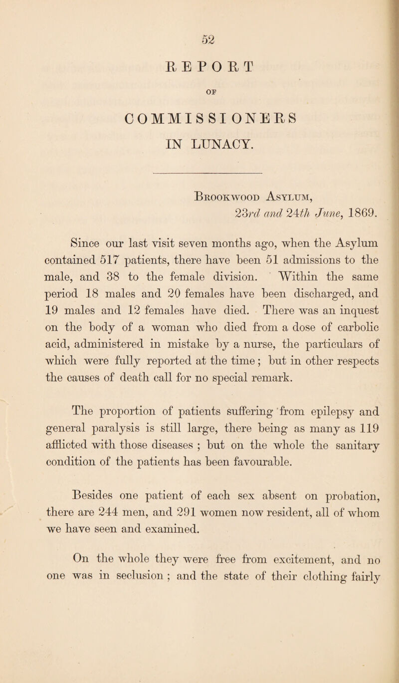 REPOET OF COMMISSI ONEES IN LUNACY. Brookwood Asylum, 23rd and c2\th June, 1869. Since our last visit seven months ago, when the Asylum contained 517 patients, there have been 51 admissions to the male, and 38 to the female division. Within the same period 18 males and 20 females have been discharged, and 19 males and 12 females have died. There was an inquest on the body of a woman who died from a dose of carbolic acid, administered in mistake by a nurse, the particulars of which were fully reported at the time; hut in other respects the causes of death call for no special remark. The proportion of patients suffering from epilepsy and general paralysis is still large, there being as many as 119 afflicted with those diseases ; but on the whole the sanitary condition of the patients has been favourable. Besides one patient of each sex absent on probation, there are 244 men, and 291 women now resident, all of whom we have seen and examined. On the whole they were free from excitement, and no one was in seclusion ; and the state of their clothing fairly