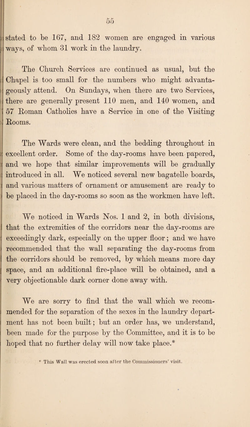 J. stated to be 167, and 182 women are engaged in various ways, of whom 31 work in the laundry. The Church Services are continued as usual, but the : Chapel is too small for the numbers who might advanta- \\ geously attend. On Sundays, when there are two Services, : there are generally present 110 men, and 140 women, and 57 Eoman Catholics have a Service in one of the Visiting j Booms. The Wards were clean, and the bedding throughout in ;j excellent order. Some of the day-rooms have been papered, :f and we hope that similar improvements will be gradually introduced in all. We noticed several new bagatelle boards, I and various matters of ornament or amusement are ready to be placed in the day-rooms so soon as the workmen have left. We noticed in Wards Nos. 1 and 2, in both divisions, that the extremities of the corridors near the day-rooms are I exceedingly dark, especially on the upper floor; and we have recommended that the wall separating the day-rooms from the corridors should be removed, by which means more day space, and an additional fire-place will be obtained, and a very objectionable dark corner done away with. We are sorry to find that the wall which we recom¬ mended for the separation of the sexes in the laundry depart¬ ment has not been built; but an order has, we understand, been made for the purpose by the Committee, and it is to be hoped that no further delay will now take place.* * This Wall was erected soon after the Commissioners’ visit.