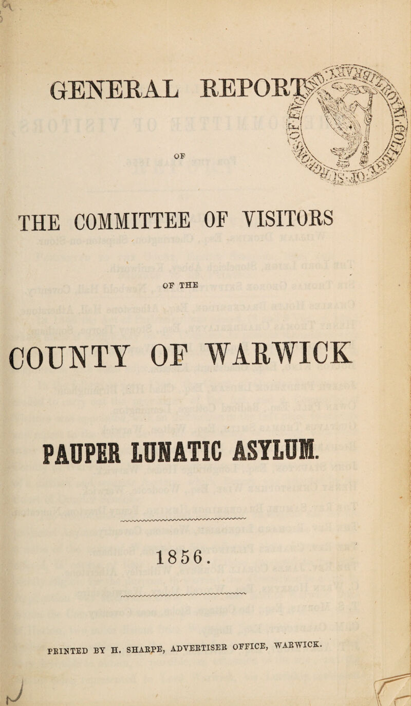 THE COMMITTEE OF VISITORS i OF THE COUNTY OF WARWICK PAUPER LUNATIC AS7LUIII. 1856. FEINTED BY H. SHABPE, ADYEBTISEB OFFICE, WAEWICK.