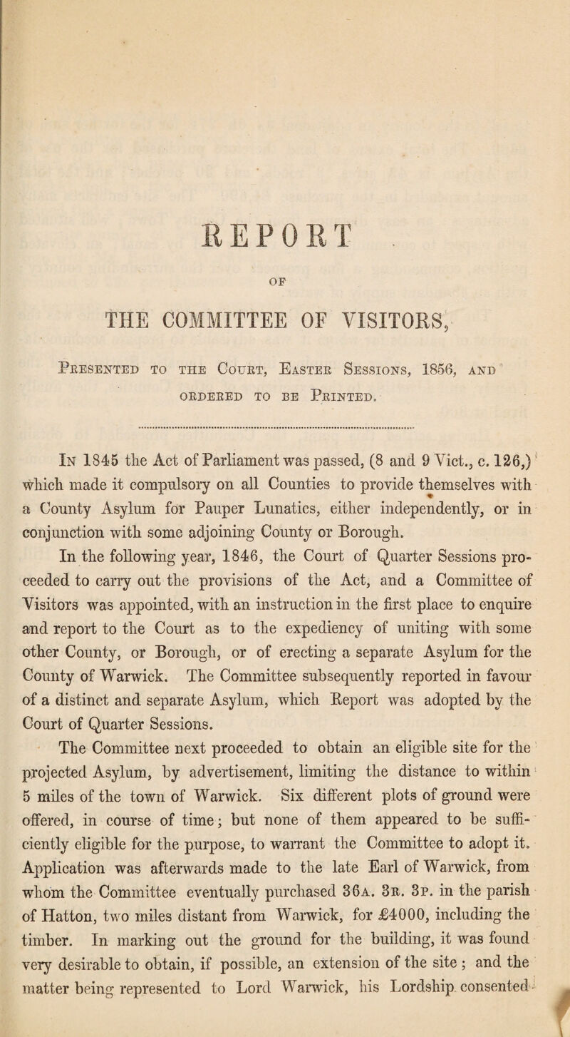 REPORT OF THE COMMITTEE OF VISITOKS, Presented to the Court, Easter Sessions, 1856, and ' ORDERED TO BE PRINTED. In 1845 tlie Act of Parliament was passed, (8 and 9 Viet., c, 126,) - which made it compulsoiy on all Counties to provide themselves with a County Asylum for Pauper Lunatics, either independently, or in conjunction with some adjoining* County or Borough. In the following year, 1846, the Court of Quarter Sessions pro¬ ceeded to carry out the provisions of the Act, and a Committee of Visitors was appointed, with an instruction in the first place to enquire and report to the Court as to the expediency of uniting with some other County, or Borough, or of erecting a separate Asylum for the County of Warwick. The Committee subsequently reported in favour of a distinct and separate Asylum, which Report was adopted by the Court of Quarter Sessions. The Committee next proceeded to obtain an eligible site for the projected Asylum, by advertisement, limiting the distance to within * 5 miles of the town of Warwick. Six different plots of ground were offered, in course of time; but none of them appeared to be suffi¬ ciently eligible for the purpose, to warrant the Committee to adopt it. Application was afterwards made to the late Earl of Warwick, from whom the Committee eventually purchased 36a. 3r. 3p. in the parish of Hatton, two miles distant from Warwick, for R4000, including the timber. In marking out the ground for the building, it was found very desirable to obtain, if possible, an extension of the site ; and the matter being represented to Lord Warwick, his Lordship consented'