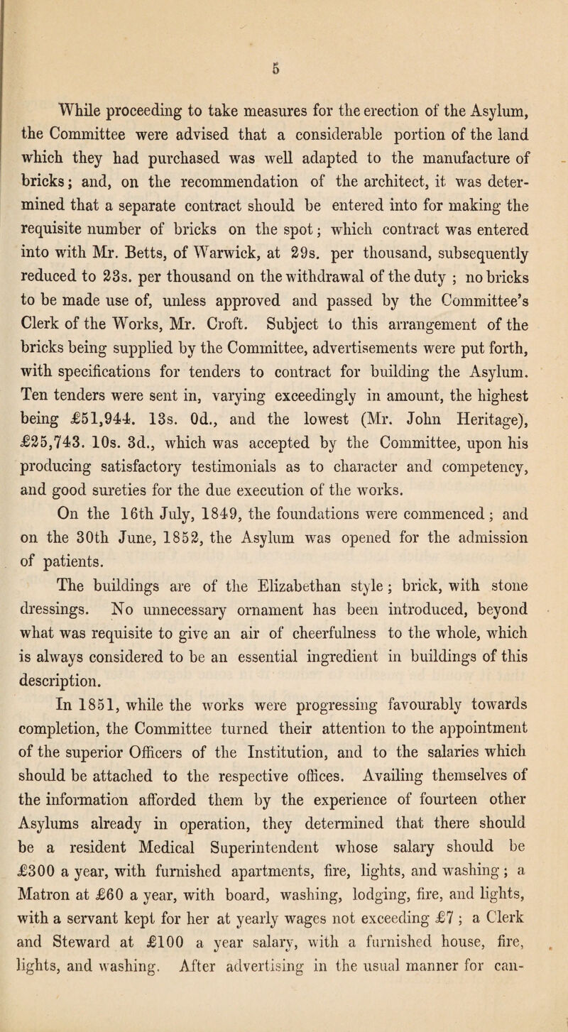 While proceeding to take measures for the erection of the Asylum, the Committee were advised that a considerable portion of the land which they had purchased was well adapted to the manufacture of bricks; and, on the recommendation of the architect, it was deter¬ mined that a separate contract should be entered into for making the requisite number of bricks on the spot; which contract was entered into with Mr. Betts, of Warwick, at 29s, per thousand, subsequently reduced to 23s. per thousand on the withdrawal of the duty ; no bricks to be made use of, unless approved and passed by the Committee’s Clerk of the Works, Mr. Croft. Subject to this arrangement of the bricks being supplied by the Committee, advertisements were put forth, with specifications for tenders to contract for building the Asylum. Ten tenders were sent in, varying exceedingly in amount, the highest being 1,944. 13s. Od., and the lowest (Mr. John Heritage), J25,743. 10s. 3d., which was accepted by the Committee, upon his producing satisfactory testimonials as to character and competency, and good sureties for the due execution of the works. On the 16th July, 1849, the foundations were commenced; and on the 30th June, 1852, the Asylum was opened for the admission of patients. The buildings are of the Elizabethan style; brick, with stone dressings. No unnecessary ornament has been introduced, beyond what was requisite to give an air of cheerfulness to the whole, which is always considered to be an essential ingredient in buildings of this description. In 1851, while the works were progressing favourably towards completion, the Committee turned their attention to the appointment of the superior Officers of the Institution, and to the salaries which should be attached to the respective offices. Availing themselves of the information afforded them by the experience of fourteen other Asylums already in operation, they determined that there should be a resident Medical Superintendent whose salary should be £300 a year, with furnished apartments, fire, lights, and washing; a Matron at £60 a year, with board, washing, lodging, fire, and lights, with a servant kept for her at yearly wages not exceeding £7 ; a Clerk and Steward at £100 a year salary, with a furnished house, fire, lights, and washing. After advertising in the usual manner for can-