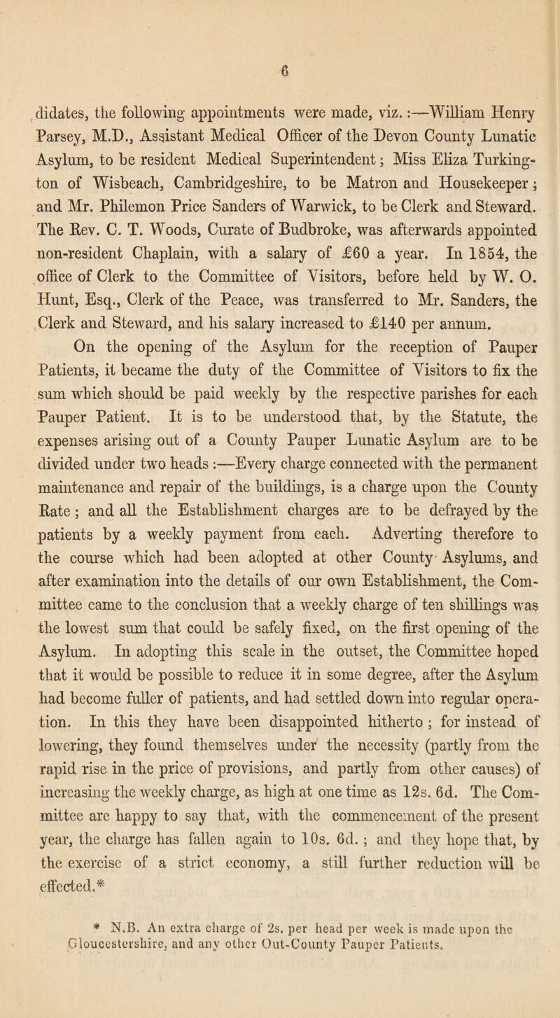 ^didates, the following appointments were made, viz.:—William Henry Parsey, M.D., Assistant Medical Officer of the Devon County Lunatic Asylum, to be resident Medical Superintendent; Miss Eliza Turking- ton of Wisbeach, Cambridgeshire, to be Matron and Housekeeper; and Mr. Philemon Price Sanders of Warwick, to be Clerk and Steward. The Rev. C. T. Woods, Curate of Budbroke, was afterwards appointed non-resident Chaplain, with a salary of £60 a year. In 1854, the office of Clerk to the Committee of Visitors, before held by W. O. Hunt, Esq., Clerk of the Peace, was transferred to Mr. Sanders, the Clerk and Steward, and his salary increased to £140 per annum. On the opening of the Asylum for the reception of Pauper Patients, it became the duty of the Committee of Visitors to fix the sum which should be paid weekly by the respective parishes for each Pauper Patient. It is to be understood that, by the Statute, the expenses arising out of a County Pauper Lunatic Asylum are to be divided under two heads :—Every charge connected with the permanent maintenance and repair of the buildings, is a charge upon the County Rate; and aU the Establishment charges are to be defrayed by the patients by a weekly payment from each. Adverting therefore to the course which had been adopted at other County Asylums, and after examination into the details of our own Establishment, the Com¬ mittee came to the conclusion that a weekly charge of ten shillings was the lowest sum that could be safely fixed, on the first opening of the Asylum. In adopting this scale in the outset, the Committee hoped that it would be possible to reduce it in some degree, after the Asylum had become fuller of patients, and had settled down into regular opera¬ tion. In this they have been disappointed hitherto ; for instead of lowering, they found themselves under the necessity (partly from the rapid rise in the price of provisions, and partly from other causes) of increasing the weekly charge, as high at one time as 12s. 6d. The Com¬ mittee are happy to say that, with the commencement of the present year, the charge has fallen again to 10s, 6d.; and they hope that, by the exercise of a strict economy, a stiU further reduction will be eflected.* * N.B. An extra charge of 2s. per head per week is made upon the Gloucestershire, and any other Out-County Pauper Patients,