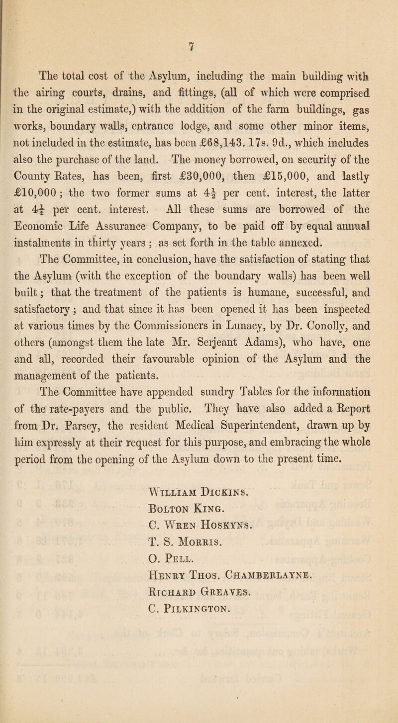 The total cost of the Asylum, including the main building with the airing comds, drains, and fittings, (all of which were comprised in the original estimate,) with the addition of the farm buildings, gas works, boundary walls, entrance lodge, and some other minor items, not included in the estimate, has been £68,143.17s. 9d., which includes also the purchase of the land. The money borrowed, on security of the County Bates, has been, first £30,000, then £15,000, and lastly £10,000 ; the two former sums at 4|^ per cent, interest, the latter at 4i per cent, interest. All these sums are borrowed of the Economic Life Assurance Company, to be paid off by equal annual instalments in thirty years ; as set forth in the table annexed. The Committee, in conclusion, have the satisfaction of stating that the Asylum (with the exception of the boundary walls) has been well built; that the treatment of the patients is humane, successful, and satisfactory; and that since it has been opened it has been inspected at various times by the Commissioners in Lunacy, by Dr. Conolly, and others (amongst them the late Mr. Serjeant Adams), who have, one and all, recorded their favourable opinion of the Asylum and the management of the patients. The Committee have appended sundiy Tables for the information of the rate-payers and the public. They have also added a Beport from Dr. Parsey, the resident Medical Superintendent, drawn up by liim expressly at their request for this purpose, and embracing the whole period from the opening of the Asylum down to the present time. William Dickins. Bolton King. C. Wren Hoskyns. T. S. Morris. O. Pell. Henry Thos. Chamberlayne. Bichard Greaves. C. Pilkington.