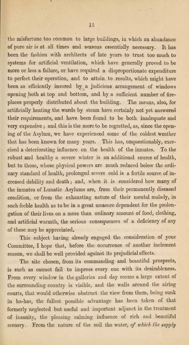 the misfortune too common to large buildings, in which an abundance of pure air is at all times and seasons essentially necessary. It has been the fashion with architects of late years to trust too much to systems for artificial ventilation, which have generally proved to be more or less a failure, or have required a disproportionate expenditui-e to perfect their operation, and to attain to results, which might have been as efficiently insured judicious arrangement of windows opening both at top and bottom, and by a sufficient number of fire¬ places properly distributed about the building. The means, also, for artificially heating the wards by steam have certainly not yet answered their requirements, and have been found to be both inadequate and very expensive ; and this is the more to be regretted, as, since the open¬ ing of the Asylum, we have experienced some of the coldest weather that has been known for many years. This has, unquestionably, exer¬ cised a deteriorating influence on the health of the inmates. To the robust and healthy a severe winter is an additional source of health, but to those, whose physical powers are much reduced below the ordi¬ nary standard of health, prolonged severe cold is a fertile source of in¬ creased debility and death; and, when it is considered how many of the inmates of Lunatic Asylums are, from their permanently diseased condition, or from the exhausting nature of their mental malady, in such feeble health as to be in a great measure dependent for the prolon¬ gation of their lives on a more than ordinary amount of food, clothing, and artificial warmth, the serious consequences of a deficiency of any of these may be appreciated. This subject having already engaged the consideration of your Committee, I hope that, before the occun’ence of another inclement season, we shall be well provided against its prejudicial effects. The site chosen, from its commanding and beautiful prospects, is such as cannot fail to impress every one with its desirableness. From every window in the galleries and day rooms a large extent of the surrounding country is visible, and the walls around the airing courts, that would otherwise obstruct the view from them, being sunk in ha-has, the fullest possible advantage has been taken of that formerly neglected but useful and important adjunct in the treatment of insanity, the pleasing calming influence of rich and beautiful scenery. From the nature of the soil the water, of which the supply