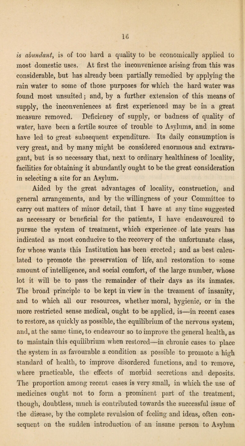 IG is ahmdant^ is of too hard a quality to be economically applied to most domestic uses. At first the inconvenience arising from this was considerable, but has already been partially remedied by applying the rain water to some of those purposes for which the hard water was found most unsuited; and, by a further extension of this means of supply, the inconveniences at first experienced may be in a great measure removed. Deficiency of supply, or badness of quality of water, have been a fertile source of trouble to As3dums, and in some have led to great subsequent expenditure. Its daily consumption is very great, and by many might be considered enormous and extrava¬ gant, but is so necessary that, next to ordinary healthiness of locality, facilities for obtaining it abundantly ought to be the great consideration in selecting a site for an Asylum. Aided by the great advantages of locality, construction, and general arrangements, and by the wiUingness of your Committee to cany out matters of minor detail, that I have at any time suggested as necessary or beneficial for the patients, I have endeavoured to pursue the system of treatment, which experience of late years has indicated as most conducive to the recovery of the unfortunate class, for whose wants this Institution has been erected; and as best calcu¬ lated to promote the preservation of life, and restoration to some amount of 'intelligence, and social comfort, of the large number, whose lot it will be to pass the remainder of their days as its inmates. The broad principle to be kept in view in the treament of insanity, and to which aU our resources, whether moral, hygienic, or in the more restricted sense medical, ought to be applied, is—in recent cases to restore, as quickly as possible, the equilibrium of the nervous system, and, at the same time, to endeavour so to improve the general health, as to maintain this equilibrium when restored—in chronic cases to place the system in as favourable a condition as possible to promote a high standard of health, to improve disordered functions, and to remove, where practicable, the effects of morbid secretions and deposits. The proportion among recent cases is very small, in which the use of medicines ought not to form a prominent part of the treatment, though, doubtless, much is contributed towards the successful issue of the disease, by the complete revulsion of feeling and ideas, often con¬ sequent on the sudden introduction of an insane person to Asylum