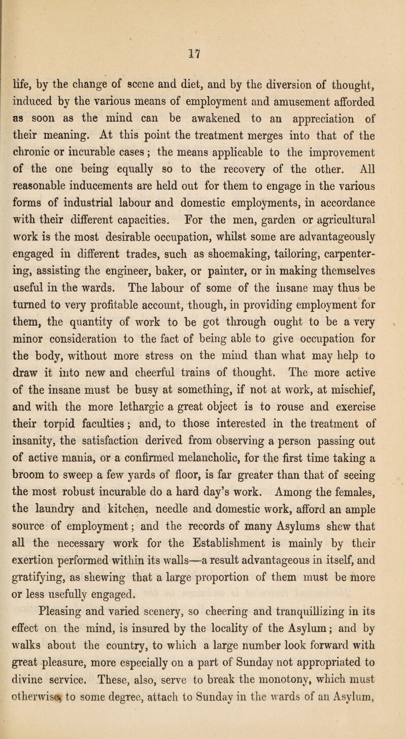 life, by tbe change of scene and diet, and by the diversion of thought, induced by the various means of employment and amusement afforded as soon as the mind can be awakened to an appreciation of their meaning. At this point the treatment merges into that of the chronic or incurable cases; the means applieable to the improvement of the one being equally so to the recovery of the other. All reasonable inducements are held out for them to engage in the various forms of industrial labour and domestic employments, in accordance with their different capacities. Por the men, garden or agricultural work is the most desirable occupation, whilst some are advantageously engaged in different trades, such as shoemaking, tailoring, cai’penter- ing, assisting the engineer, baker, or painter, or in making themselves useful in the wards. The labour of some of the insane may thus be turned to very profitable account, though, in providing employment for them, the quantity of work to be got through ought to be a very minor consideration to the fact of being able to give occupation for the body, without more stress on the mind than what may help to draw it into new and cheerfid trains of thought. The more active of the insane must be busy at something, if not at work, at mischief, and with the more lethargic a great object is to rouse and exercise their torpid faculties; and, to those interested in the treatment of insanity, the satisfaction derived from observing a person passing out of active mania, or a confirmed melancholic, for the first time taking a broom to sweep a few yards of floor, is far greater than that of seeing the most robust incurable do a hard day’s work. Among the females, the laundry and kitchen, needle and domestic work, afford an ample source of employment; and the records of many Asylums shew that all the necessary work for the Establishment is mainly by their exertion performed within its walls—a result advantageous in itself, and gratifying, as shewing that a large proportion of them must be more or less usefully engaged. Pleasing and varied scenery, so cheering and tranquillizing in its effect on the mind, is insured by the locality of the Asylum; and by walks about the country, to which a large number look forward with great -pleasure, more especially on a part of Sunday not appropriated to divine service. These, also, serve to break the monotony, which must otherwise^ to some degree, attach to Sunday in the wards of an Asylum,