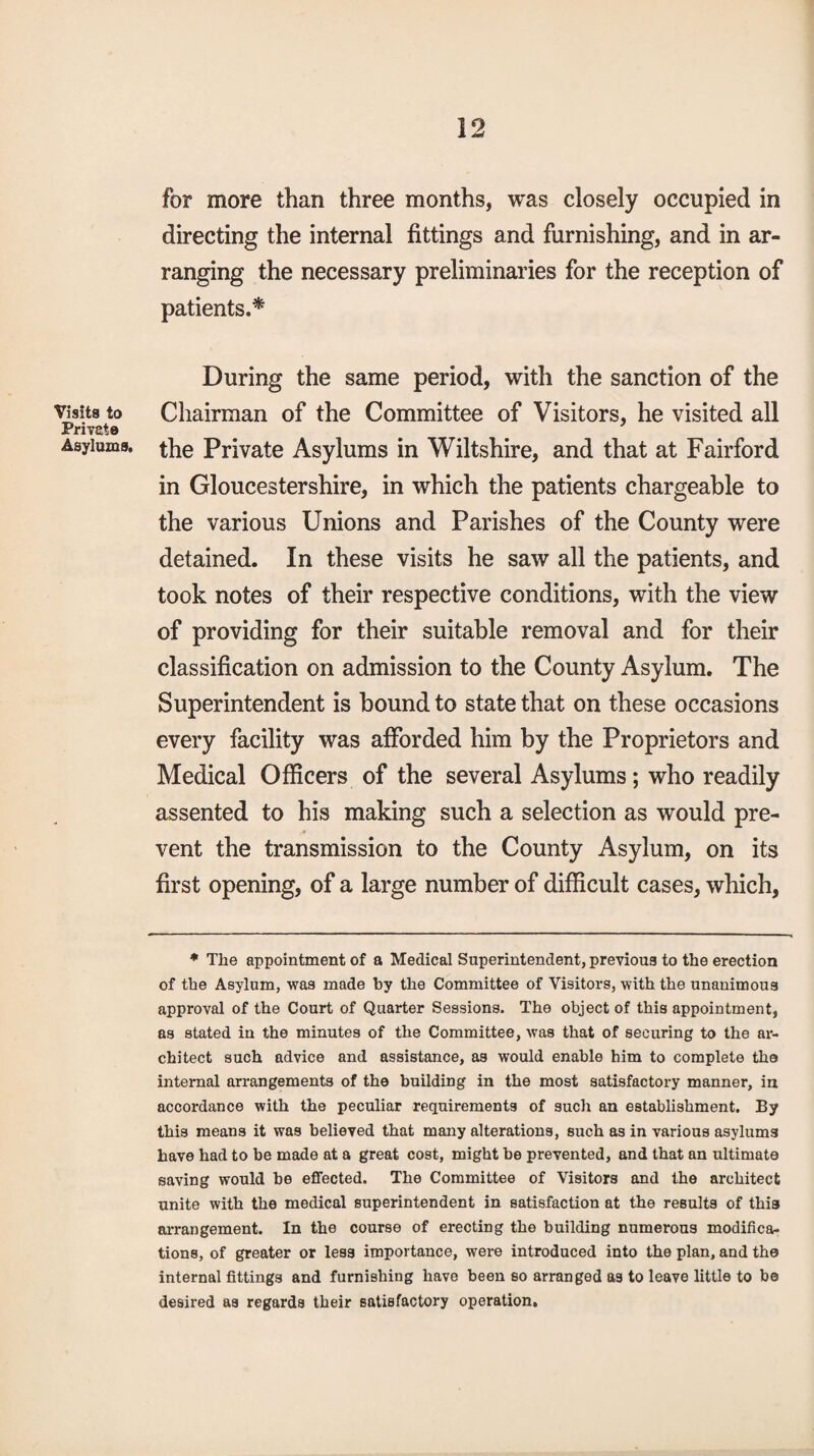 Visits to Private Asylums, for more than three months, was closely occupied in directing the internal fittings and furnishing, and in ar¬ ranging the necessary preliminaries for the reception of patients.* During the same period, with the sanction of the Chairman of the Committee of Visitors, he visited all the Private Asylums in Wiltshire, and that at Fairford in Gloucestershire, in which the patients chargeable to the various Unions and Parishes of the County were detained. In these visits he saw all the patients, and took notes of their respective conditions, with the view of providing for their suitable removal and for their classification on admission to the County Asylum. The Superintendent is bound to state that on these occasions every facility was afforded him by the Proprietors and Medical Officers of the several Asylums; who readily assented to his making such a selection as would pre¬ vent the transmission to the County Asylum, on its first opening, of a large number of difficult cases, which. * The appointment of a Medical Superintendent, previous to the erection of the Asylum, was made by the Committee of Visitors, with the unanimous approval of the Court of Quarter Sessions. The object of this appointment, as stated in the minutes of the Committee, was that of securing to the ar¬ chitect such advice and assistance, as would enable him to complete the internal arrangements of the building in the most satisfactory manner, in accordance with the peculiar requirements of such an establishment. By this means it was believed that many alterations, such as in various asylums have had to be made at a great cost, might be prevented, and that an ultimate saving would be effected. The Committee of Visitors and the architect unite with the medical superintendent in satisfaction at the results of this arrangement. In the course of erecting the building numerous modifica¬ tions, of greater or less importance, were introduced into the plan, and the internal fittings and furnishing have been so arranged as to leave little to be desired as regards their satisfactory operation.