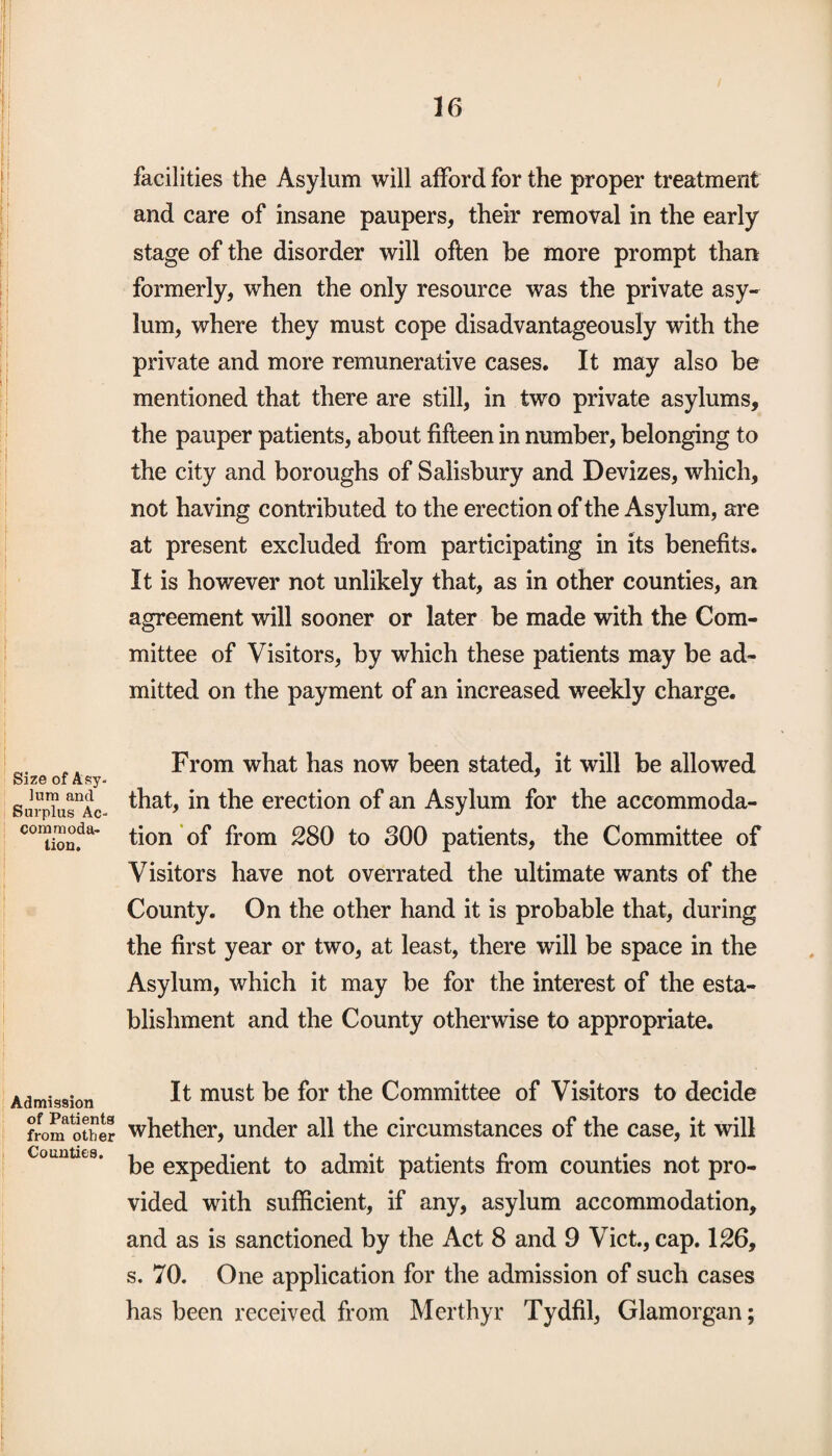 I 16 facilities the Asylum will afford for the proper treatment and care of insane paupers, their removal in the early stage of the disorder will often be more prompt than formerly, when the only resource was the private asy¬ lum, where they must cope disadvantageous^ with the private and more remunerative cases. It may also be mentioned that there are still, in two private asylums, the pauper patients, about fifteen in number, belonging to the city and boroughs of Salisbury and Devizes, which, not having contributed to the erection of the Asylum, are at present excluded from participating in its benefits. It is however not unlikely that, as in other counties, an agreement will sooner or later be made with the Com¬ mittee of Visitors, by which these patients may be ad¬ mitted on the payment of an increased weekly charge. „. From what has now been stated, it will be allowed Size of Asy. Surpiu^Ac- that, in the erection of an Asylum for the accommoda¬ tion?** tion of from 280 to oOO patients, the Committee of Visitors have not overrated the ultimate wants of the County. On the other hand it is probable that, during the first year or two, at least, there will be space in the Asylum, which it may be for the interest of the esta¬ blishment and the County otherwise to appropriate. Admission It must be for the Committee of Visitors to decide from^other whether, under all the circumstances of the case, it will counties. ^ eXpec[jent to admit patients from counties not pro¬ vided with sufficient, if any, asylum accommodation, and as is sanctioned by the Act 8 and 9 Viet., cap. 126, s. 70. One application for the admission of such cases has been received from Merthyr Tydfil, Glamorgan;