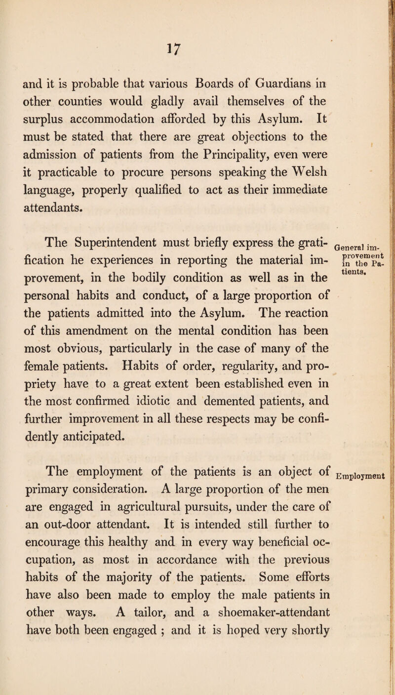 and it is probable that various Boards of Guardians in other counties would gladly avail themselves of the surplus accommodation afforded by this Asylum. It must be stated that there are great objections to the admission of patients from the Principality, even were it practicable to procure persons speaking the Welsh language, properly qualified to act as their immediate attendants. The Superintendent must briefly express the grati¬ fication he experiences in reporting the material im¬ provement, in the bodily condition as well as in the personal habits and conduct, of a large proportion of the patients admitted into the Asylum. The reaction of this amendment on the mental condition has been most obvious, particularly in the case of many of the female patients. Habits of order, regularity, and pro¬ priety have to a great extent been established even in the most confirmed idiotic and demented patients, and further improvement in all these respects may be confi¬ dently anticipated. The employment of the patients is an object of primary consideration. A large proportion of the men are engaged in agricultural pursuits, under the care of an out-door attendant. It is intended still further to encourage this healthy and in every way beneficial oc¬ cupation, as most in accordance with the previous habits of the majority of the patients. Some efforts have also been made to employ the male patients in other ways. A tailor, and a shoemaker-attendant have both been engaged ; and it is hoped very shortly General im¬ provement in the Pa¬ tients. Employment