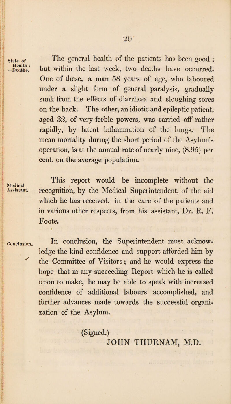 State of Health: —Deaths. Medical Assistant. Conclusion. ✓ The general health of the patients has been good ; but within the last week, two deaths have occurred. One of these, a man 58 years of age, who laboured under a slight form of general paralysis, gradually sunk from the effects of diarrhoea and sloughing sores on the back. The other, an idiotic and epileptic patient, aged 32, of very feeble powers, was carried off rather rapidly, by latent inflammation of the lungs. The mean mortality during the short period of the Asylum’s operation, is at the annual rate of nearly nine, (8.95) per cent, on the average population. This report would be incomplete without the recognition, by the Medical Superintendent, of the aid which he has received, in the care of the patients and in various other respects, from his assistant, Dr. R. F. Foote. In conclusion, the Superintendent must acknow¬ ledge the kind confidence and support afforded him by the Committee of Visitors; and he would express the hope that in any succeeding Report which he is called upon to make, he may be able to speak with increased confidence of additional labours accomplished, and further advances made towards the successful organi¬ zation of the Asylum. (Signed,) JOHN THURNAM, M.D.