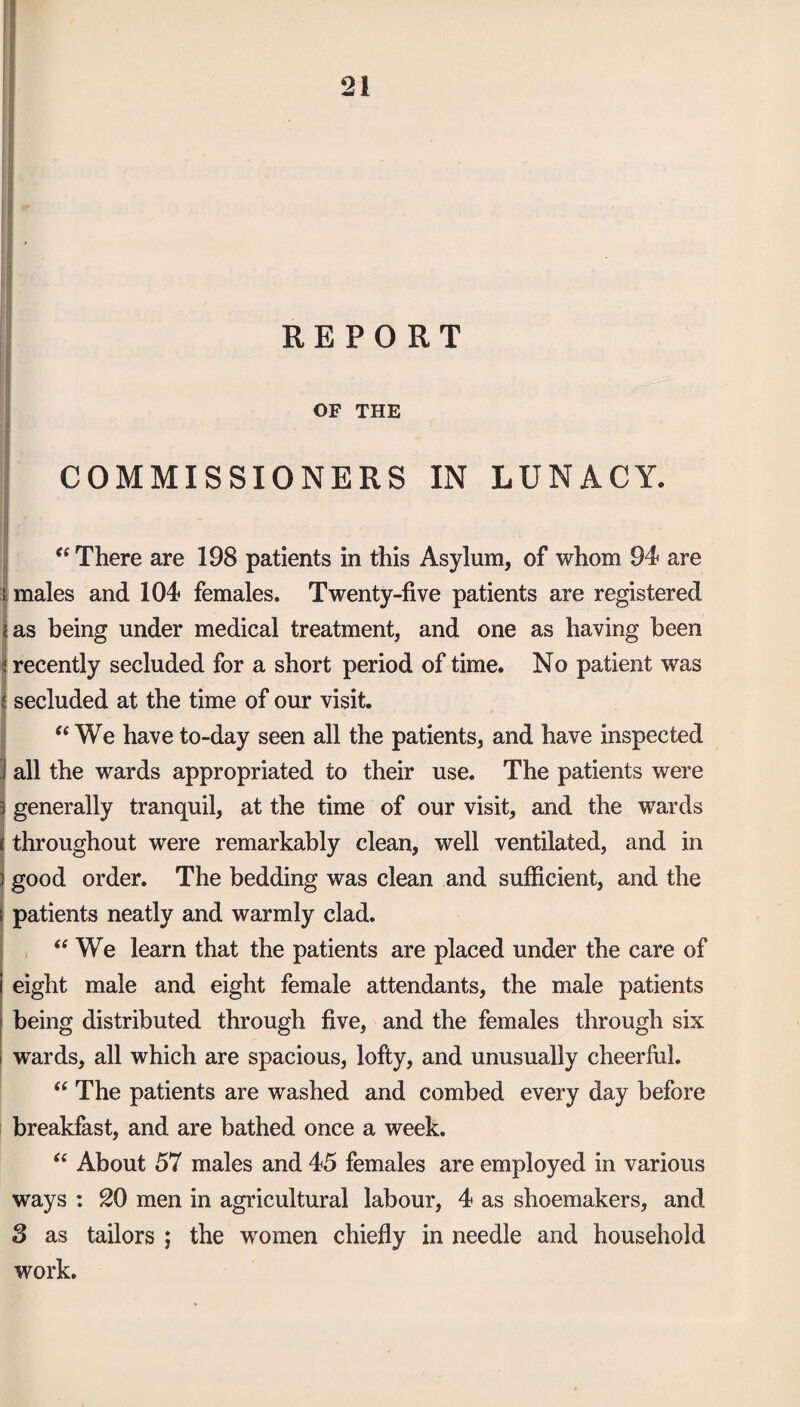 OF THE COMMISSIONERS IN LUNACY. “ There are 198 patients in this Asylum, of whom 94 are 1 males and 104 females. Twenty-five patients are registered <as being under medical treatment, and one as having been I recently secluded for a short period of time. No patient was I secluded at the time of our visit. “We have to-day seen all the patients, and have inspected all the wards appropriated to their use. The patients were generally tranquil, at the time of our visit, and the wards throughout were remarkably clean, well ventilated, and in good order. The bedding was clean and sufficient, and the s patients neatly and warmly clad. “ We learn that the patients are placed under the care of eight male and eight female attendants, the male patients being distributed through five, and the females through six wards, all which are spacious, lofty, and unusually cheerful. “ The patients are washed and combed every day before breakfast, and are bathed once a week. “ About 57 males and 45 females are employed in various ways : 20 men in agricultural labour, 4 as shoemakers, and 3 as tailors ; the women chiefly in needle and household work.