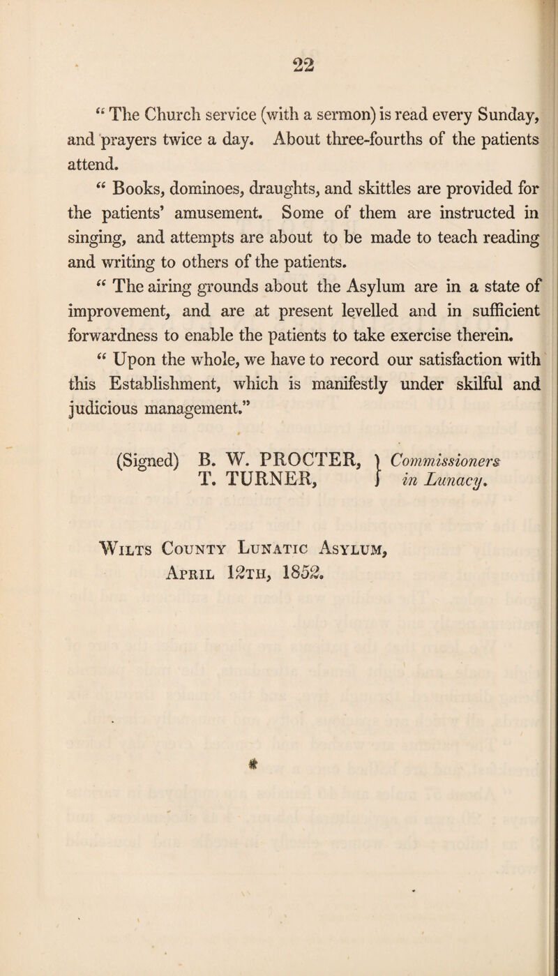 t£ The Church service (with a sermon) is read every Sunday, and prayers twice a day* About three-fourths of the patients attend. “ Books, dominoes, draughts, and skittles are provided for the patients’ amusement. Some of them are instructed in singing, and attempts are about to be made to teach reading and writing to others of the patients. 66 The airing grounds about the Asylum are in a state of improvement, and are at present levelled and in sufficient forwardness to enable the patients to take exercise therein. “ Upon the whole, we have to record our satisfaction with this Establishment, which is manifestly under skilful and judicious management.” (Signed) B. W. PROCTER, } Commissioners T. TURNER, J in Lunacy. Wilts County Lunatic Asylum, April 12th, 1852. *