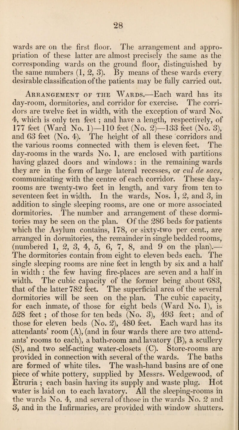 wards are on the first floor. The arrangement and appro¬ priation of these latter are almost precisely the same as the corresponding wards on the ground floor, distinguished by the same numbers (1, 2, S). By means of these w'ards every desirable classification of the patients may be fully carried out. Arrangement of the Wards.—Each ward has its day-room, dormitories, and corridor for exercise. The corri¬ dors are twelve feet in width, with the exception of ward No. 4, which is only ten feet ; and have a length, respectively, of 177 feet (Ward No. 1)—110 feet (No. 2)—183 feet (No.'3), and 63 feet (No. 4). The height of all these corridors and the various rooms connected with them is eleven feet. The day-rooms in the wards No. 1, are enclosed with partitions having glazed doors and windows: in the remaining wards they are in the form of large lateral recesses, or cul de sacs, communicating with the centre of each corridor. These day- rooms are twenty-two feet in length, and vary from ten to seventeen feet in width. In the wards, Nos. 1, 2, and 3, in addition to single sleeping rooms, are one or more associated dormitories. The number and arrangement of these dormi¬ tories may be seen on the plan. Of the 286 beds for patients which the Asylum contains, 178, or sixty-two per cent., are arranged in dormitories, the remainder in single bedded rooms, (numbered 1, 2, 3, 4, 5, 6, 7, 8, and 9 on the plan).— The dormitories contain from eight to eleven beds each. The single sleeping rooms are nine feet in length by six and a half in width : the few having fire-places are seven and a half in width. The cubic capacity of the former being about 683, that of the latter 782 feet. The superficial area of the several dormitories will be seen on the plan. The cubic capacity, for each inmate, of those for eight beds (Ward No. 1), is 528 feet ; of those for ten beds (No. 3), 493 feet; and of those for eleven beds (No. 2), 480 feet. Each ward has its attendants’ room (A), (and in four wards there are two attend¬ ants’ rooms to each), a bath-room and lavatory (B), a scullery (S), and two self-acting water-closets (C). Store-rooms are provided in connection with several of the wards. The baths are formed of white tiles. The wash-hand basins are of one piece of white pottery, supplied by Messrs. Wedgewood, of Etruria ; each basin having its supply and waste plug. Hot water is laid on to each lavatory. All the sleeping-rooms in the wards No. 4, and several of those in the wards No. 2 and 3, and in the Infirmaries, are provided with window shutters.