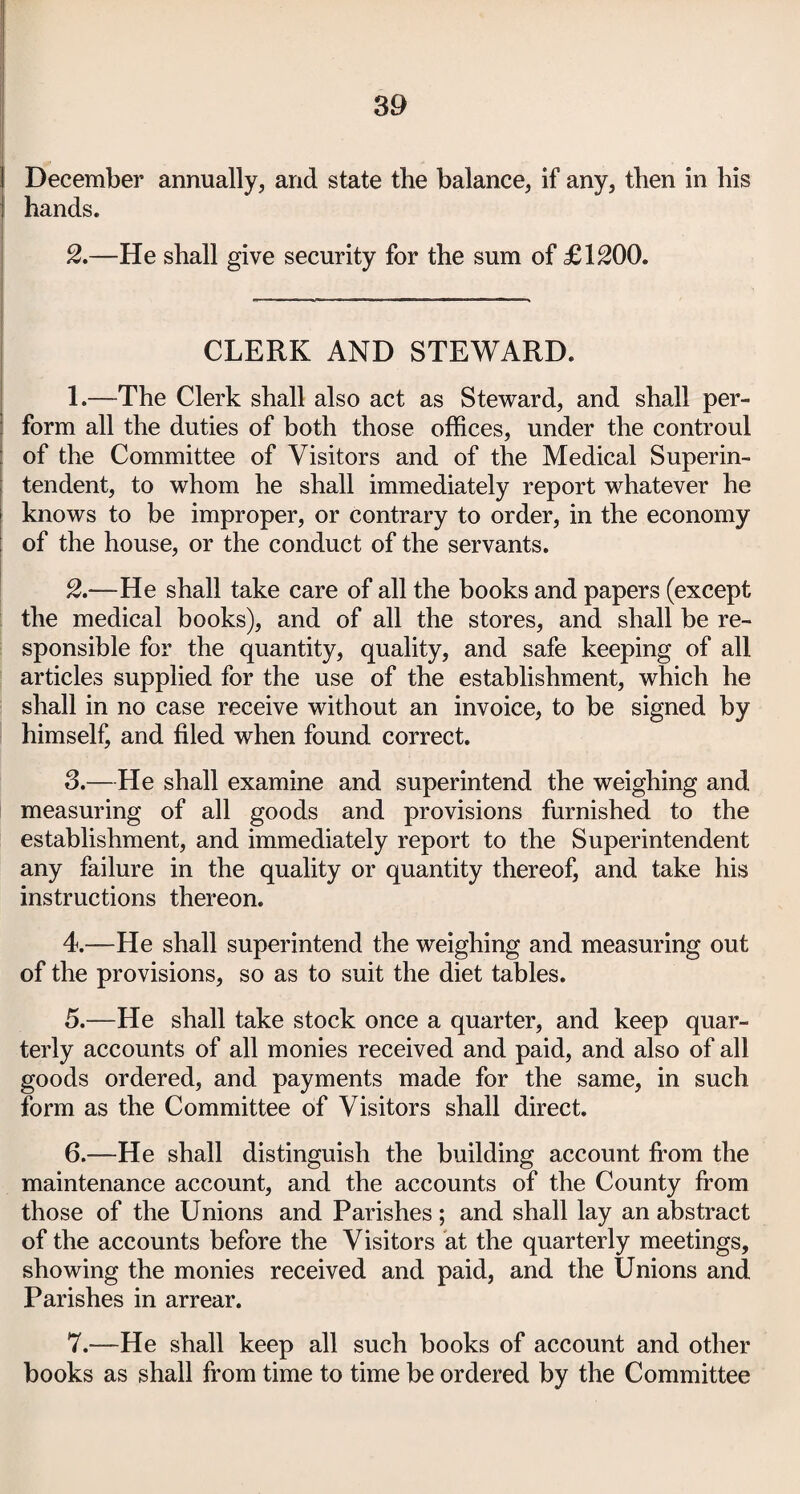 December annually, and state the balance, if any, then in his hands. 2.—He shall give security for the sum of £1200. CLERK AND STEWARD. 1. —The Clerk shall also act as Steward, and shall per¬ form all the duties of both those offices, under the controul of the Committee of Visitors and of the Medical Superin¬ tendent, to whom he shall immediately report whatever he knows to be improper, or contrary to order, in the economy of the house, or the conduct of the servants. 2. —He shall take care of all the books and papers (except the medical books), and of all the stores, and shall be re¬ sponsible for the quantity, quality, and safe keeping of all articles supplied for the use of the establishment, which he shall in no case receive without an invoice, to be signed by himself, and filed when found correct. 3. —He shall examine and superintend the weighing and measuring of all goods and provisions furnished to the establishment, and immediately report to the Superintendent any failure in the quality or quantity thereof, and take his instructions thereon. 4. —He shall superintend the weighing and measuring out of the provisions, so as to suit the diet tables. 5. —He shall take stock once a quarter, and keep quar¬ terly accounts of all monies received and paid, and also of all goods ordered, and payments made for the same, in such form as the Committee of Visitors shall direct. 6. —He shall distinguish the building account from the maintenance account, and the accounts of the County from those of the Unions and Parishes ; and shall lay an abstract of the accounts before the Visitors at the quarterly meetings, showing the monies received and paid, and the Unions and Parishes in arrear. 7. —He shall keep all such books of account and other books as shall from time to time be ordered by the Committee