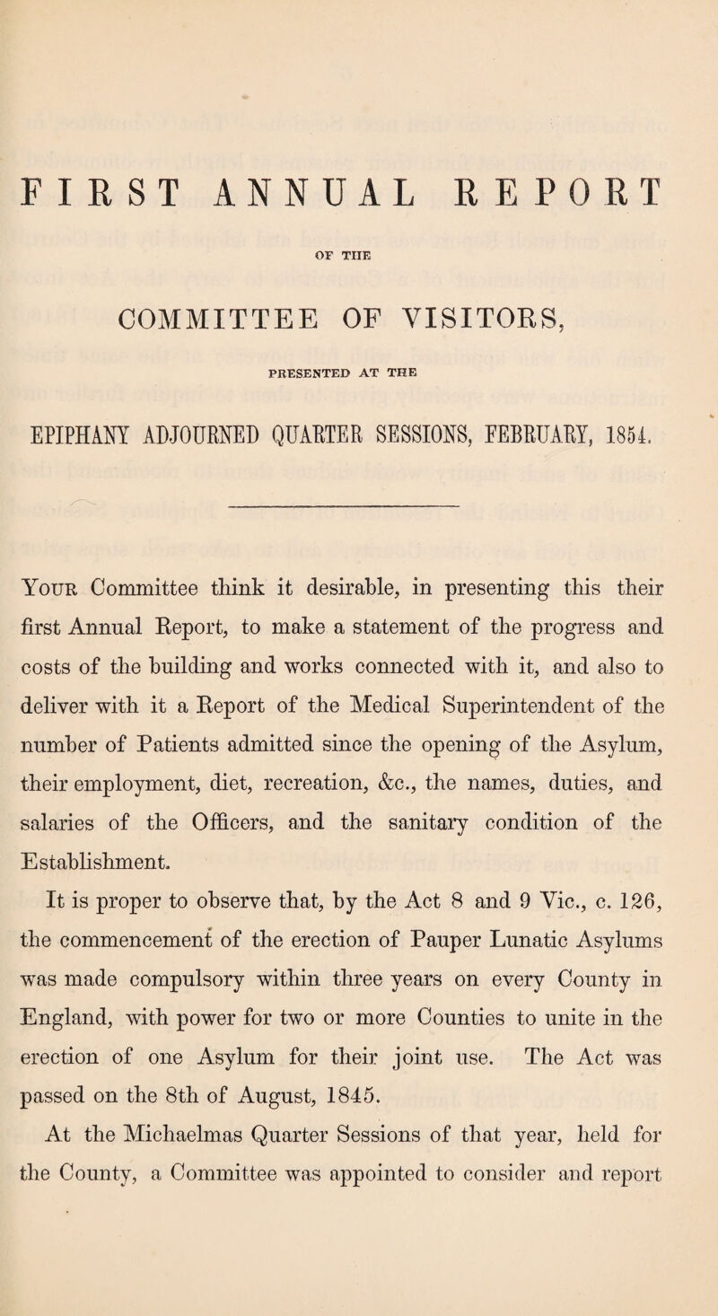 FIRST ANNUAL REPORT OF THE COMMITTEE OF VISITORS, PRESENTED AT THE EPIPHANY ADJOURNED QUARTER SESSIONS, FEBRUARY, 1851. Your Committee tliink it desirable, in presenting this their first Annual Report, to make a statement of the progress and costs of the building and works connected with it, and also to deliver with it a Report of the Medical Superintendent of the number of Patients admitted since the opening of the Asylum, their employment, diet, recreation, &c., the names, duties, and salaries of the Officers, and the sanitary condition of the Establishment. It is proper to observe that, by the Act 8 and 9 Vic., c. 126, the commencement of the erection of Pauper Lunatic Asylums was made compulsory within three years on every County in England, with power for two or more Counties to unite in the erection of one Asylum for their joint use. The Act was passed on the 8th of August, 1845. At the Michaelmas Quarter Sessions of that year, held for the County, a Committee was appointed to consider and report