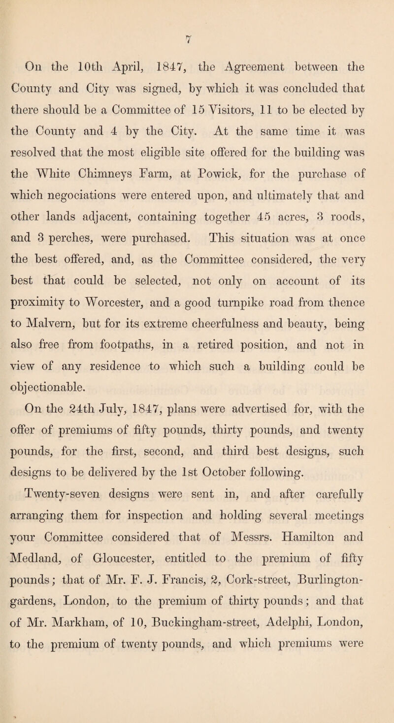 On tlie 10th April, 1847, the Agreement between the County and City was signed, by which it was concluded that there should be a Committee of 15 Visitors, 11 to be elected by the County and 4 by the City. At the same time it was resolved that the most eligible site offered for the building was the White Chimneys Farm, at Powick, for the purchase of which negociations were entered upon, and ultimately that and other lands adjacent, containing together 45 acres, 3 roods, and 3 perches, were purchased. This situation was at once the best offered, and, as the Committee considered, the very best that could be selected, not only on account of its proximity to Worcester, and a good turnpike road from thence to Malvern, but for its extreme cheerfulness and beauty, being also free from footpaths, in a retired position, and not in view of any residence to which such a building could be objectionable. On the 24th July, 1847, plans were advertised for, with the offer of premiums of fifty pounds, thirty pounds, and twenty pounds, for the first, second, and third best designs, such designs to be delivered by the 1st October following. Twenty-seven designs were sent in, and after carefully arranging them for inspection and holding several meetings your Committee considered that of Messrs. Hamilton and Medland, of Gloucester, entitled to the premium of fifty pounds; that of Mr. F. J. Francis, 2, Cork-street, Burlington- gardens, London, to the premium of thirty pounds; and that of Mr. Markham, of 10, Buckingham-street, Adelphi, London, to the premium of twenty pounds, and which premiums were