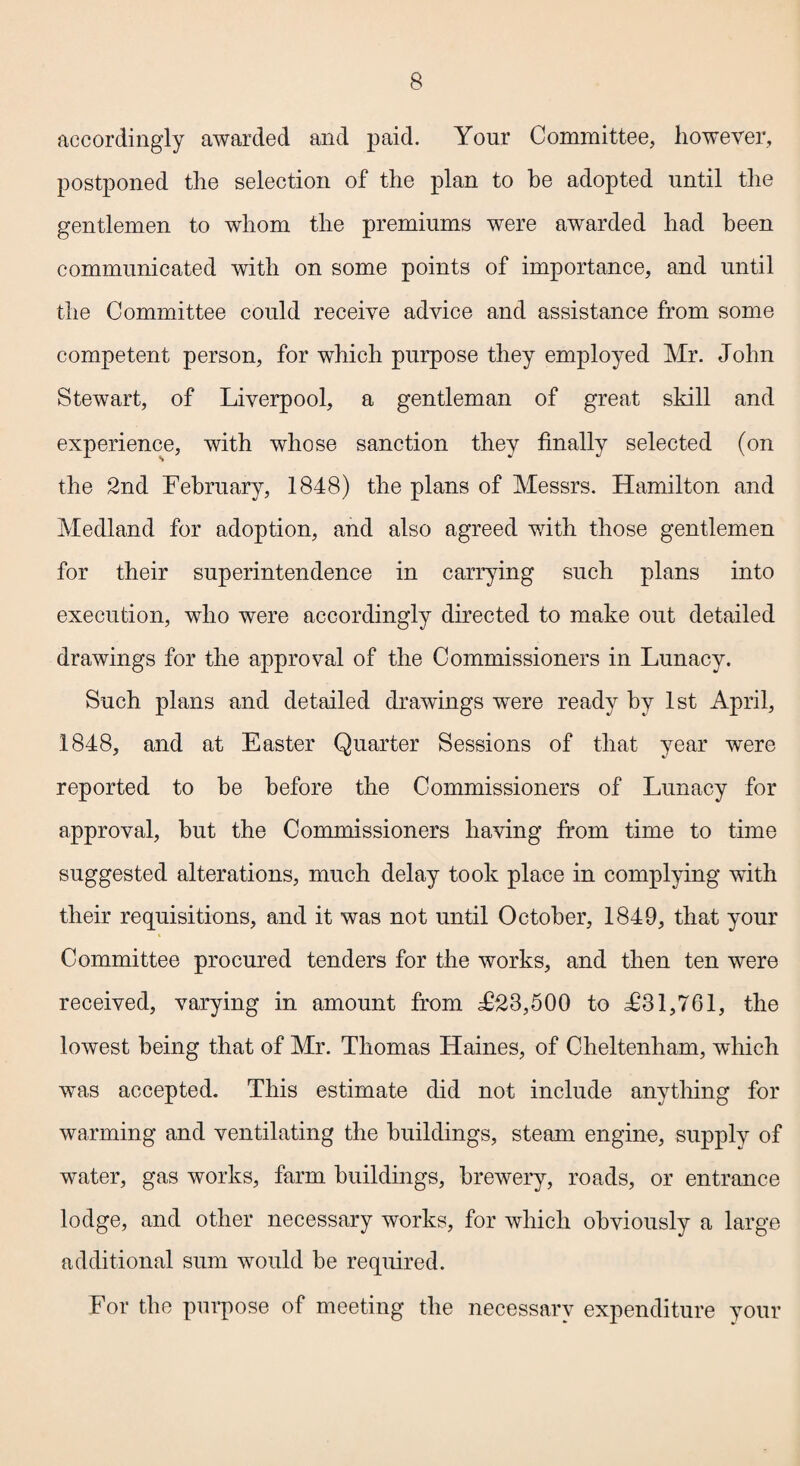 accordingly awarded and paid. Your Committee, however, postponed the selection of the plan to he adopted until the gentlemen to whom the premiums were awarded had been communicated with on some points of importance, and until the Committee could receive advice and assistance from some competent person, for which purpose they employed Mr. John Stewart, of Liverpool, a gentleman of great skill and experience, with whose sanction they finally selected (on the 2nd February, 1848) the plans of Messrs. Hamilton and Medland for adoption, and also agreed with those gentlemen for their superintendence in carrying such plans into execution, who were accordingly directed to make out detailed drawings for the approval of the Commissioners in Lunacy. Such plans and detailed drawings were ready by 1st April, 1848, and at Easter Quarter Sessions of that year were reported to be before the Commissioners of Lunacy for approval, but the Commissioners having from time to time suggested alterations, much delay took place in complying with their requisitions, and it was not until October, 1849, that your Committee procured tenders for the works, and then ten were received, varying in amount from £23,500 to £31,761, the lowest being that of Mr. Thomas Haines, of Cheltenham, which was accepted. This estimate did not include anything for warming and ventilating the buildings, steam engine, supply of water, gas works, farm buildings, brewery, roads, or entrance lodge, and other necessary works, for which obviously a large additional sum would be required. For the purpose of meeting the necessary expenditure your