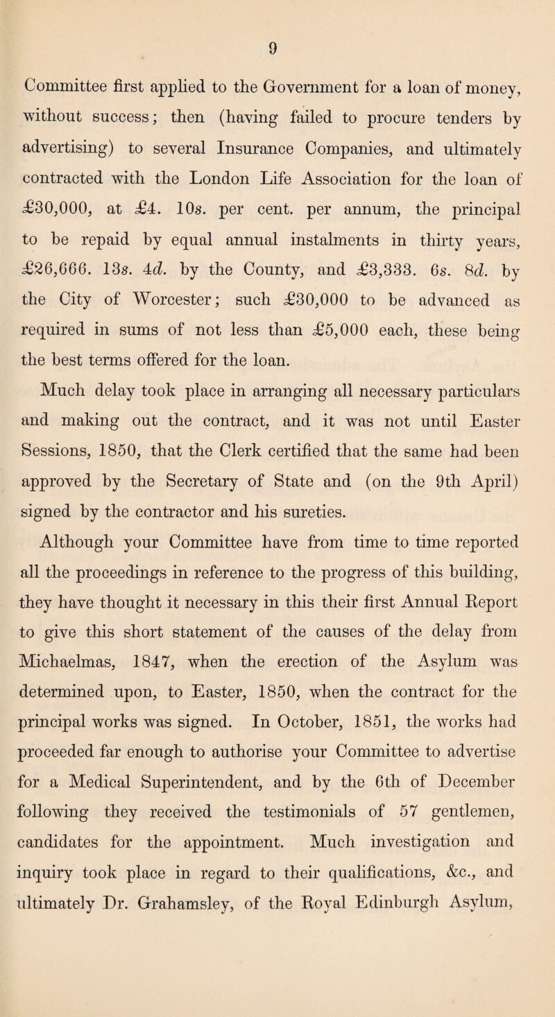 Committee first applied to the Government for a loan of money, without success; then (having failed to procure tenders by advertising) to several Insurance Companies, and ultimately contracted with the London Life Association for the loan of £30,000, at £4. 10s. per cent, per annum, the principal to be repaid by equal annual instalments in thirty years, £26,666. 13s. 4d. by the County, and £3,333. 6s. 8cl. by the City of Worcester; such £30,000 to he advanced as required in sums of not less than £5,000 each, these being the best terms offered for the loan. Much delay took place in arranging all necessary particulars and making out the contract, and it was not until Easter Sessions, 1850, that the Clerk certified that the same had been approved by the Secretary of State and (on the 9th April) signed by the contractor and his sureties. Although your Committee have from time to time reported all the proceedings in reference to the progress of this building, they have thought it necessary in this their first Annual Report to give this short statement of the causes of the delay from Michaelmas, 1847, when the erection of the Asylum was determined upon, to Easter, 1850, when the contract for the principal works was signed. In October, 1851, the works had proceeded far enough to authorise your Committee to advertise for a Medical Superintendent, and by the 6th of December following they received the testimonials of 57 gentlemen, candidates for the appointment. Much investigation and inquiry took place in regard to their qualifications, &c., and ultimately Dr. Grahamsley, of the Royal Edinburgh Asylum,