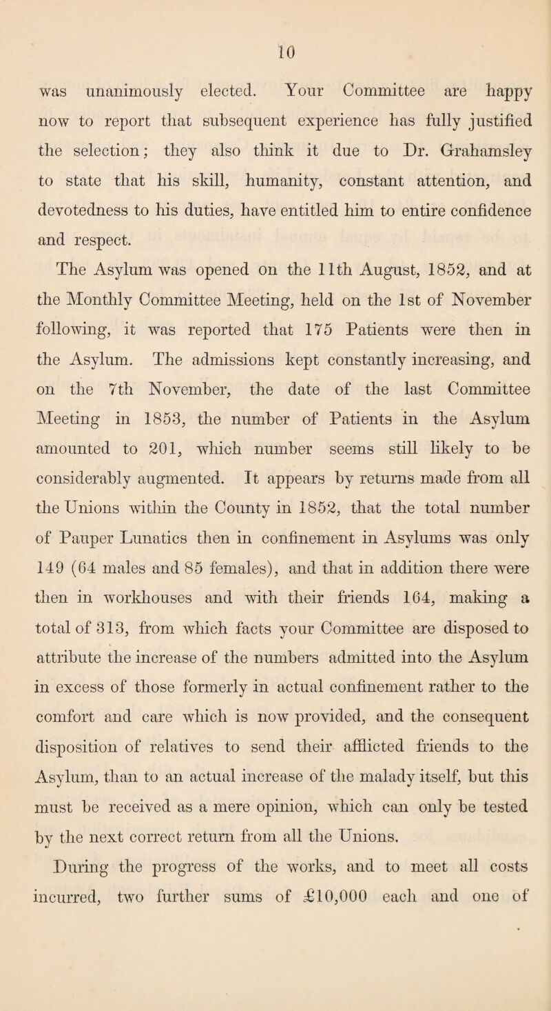 was unanimously elected. Your Committee are happy now to report that subsequent experience lias fully justified the selection; they also think it due to Dr. Grahamsley to state that his skill, humanity, constant attention, and devotedness to his duties, have entitled him to entire confidence and respect. The Asylum was opened on the 11th August, 1852, and at the Monthly Committee Meeting, held on the 1st of November following, it was reported that 175 Patients were then in the Asylum. The admissions kept constantly increasing, and on the 7th November, the date of the last Committee Meeting in 1853, the number of Patients in the Asylum amounted to 201, which number seems still likely to he considerably augmented. It appears by returns made from all the Unions within the County in 1852, that the total number of Pauper Lunatics then in confinement in Asylums was only 149 (64 males and 85 females), and that in addition there wrere then in workhouses and with their friends 164, making a total of 313, from which facts your Committee are disposed to attribute the increase of the numbers admitted into the Asylum in excess of those formerly in actual confinement rather to the comfort and care which is now provided, and the consequent disposition of relatives to send their afflicted friends to the Asylum, than to an actual increase of the malady itself, but this must be received as a mere opinion, which can only be tested by the next correct return from all the Unions. During the progress of the works, and to meet all costs incurred, two further sums of £ 10,000 each and one of