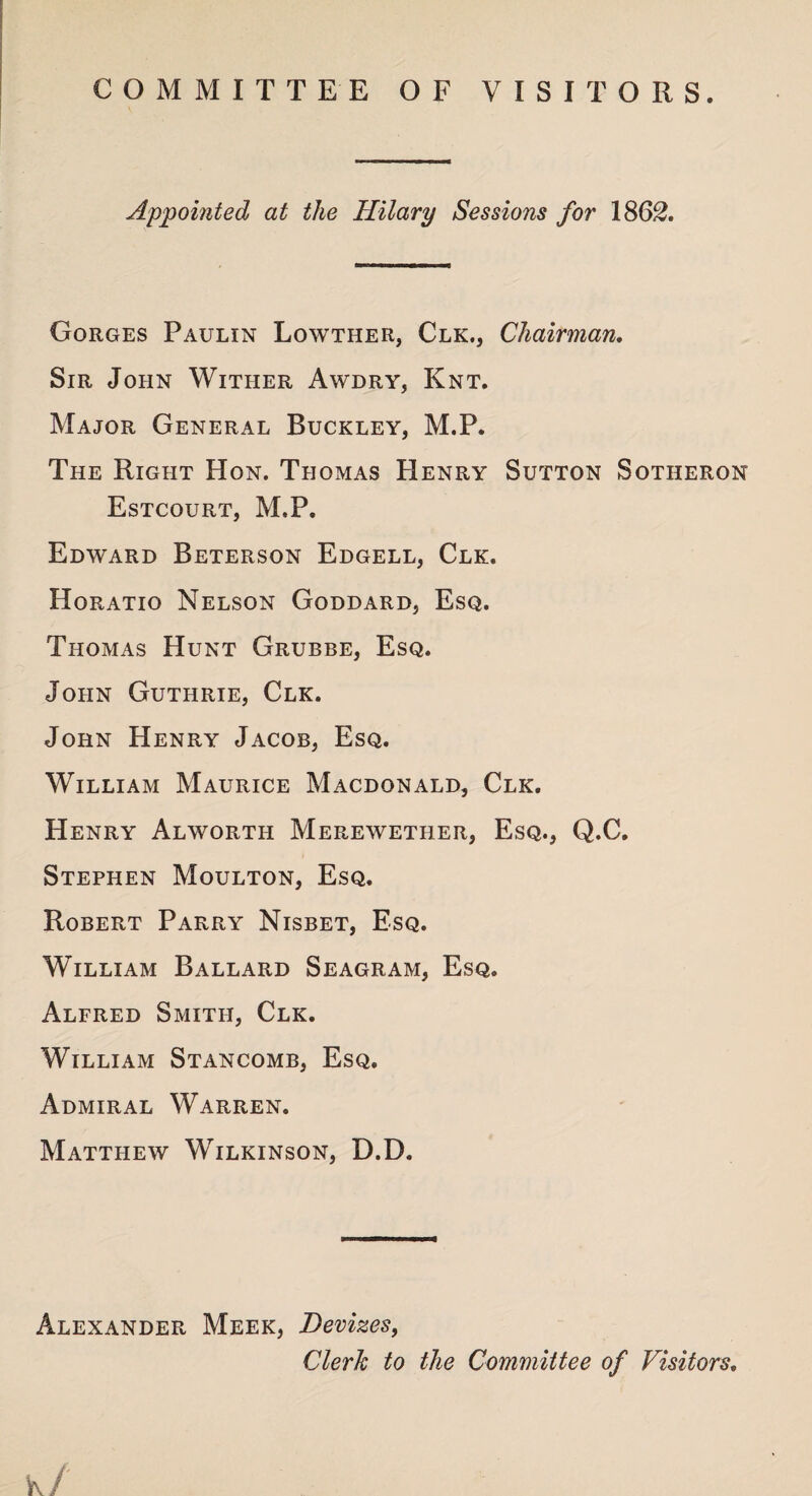 COMMITTEE OF VISITORS. Appointed at the Hilary Sessions for 1862. Gorges Paulin Lowther, Clk., Chairman. Sir John Wither Awdry, Knt. Major General Buckley, M.P. The Right Hon. Thomas Henry Sutton Sotiieron Estcourt, M.P. Edward Beterson Edgell, Clk. Horatio Nelson Goddard, Esq. Thomas Hunt Grubbe, Esq. John Guthrie, Clk. John Henry Jacob, Esq. William Maurice Macdonald, Clk. Henry Alworth Merewether, Esq., Q.C. Stephen Moulton, Esq. Robert Parry Nisbet, Esq. William Ballard Seagram, Esq. Alfred Smith, Clk. William Stancomb, Esq. Admiral Warren. Matthew Wilkinson, D.D. Alexander Meek, Devizes, Clerk to the Committee of Visitors.