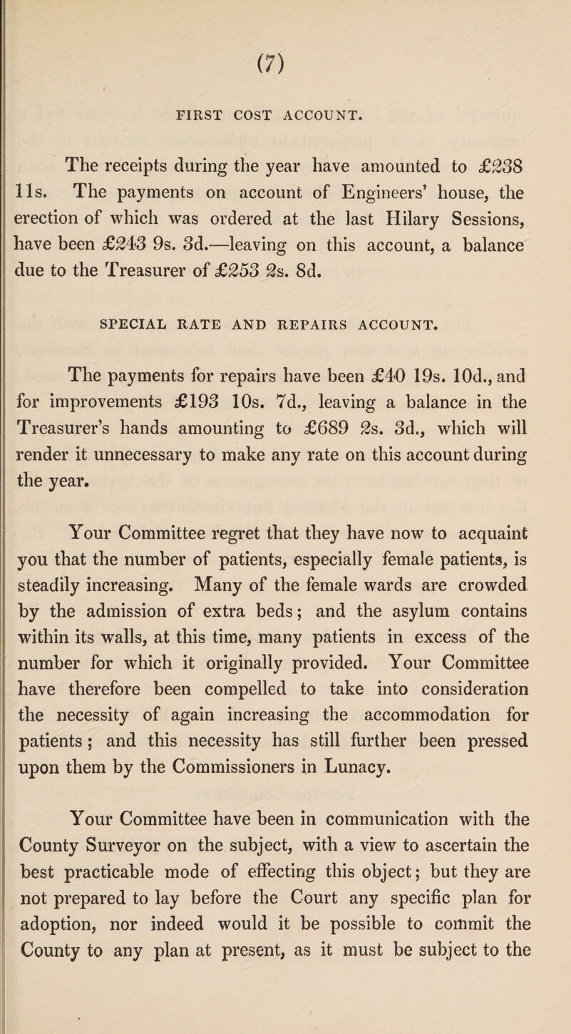 FIRST COST ACCOUNT. The receipts during the year have amounted to ££38 11s, The payments on account of Engineers’ house, the erection of which was ordered at the last Hilary Sessions, have been ££43 9s. 3d,—leaving on this account, a balance due to the Treasurer of £253 2s. 8d. SPECIAL RATE AND REPAIRS ACCOUNT. The payments for repairs have been £40 19s. 10d., and for improvements £193 10s. 7d., leaving a balance in the Treasurer’s hands amounting to £689 2s. 3d., which will render it unnecessary to make any rate on this account during the year. Your Committee regret that they have now to acquaint you that the number of patients, especially female patients, is steadily increasing. Many of the female wards are crowded by the admission of extra beds; and the asylum contains within its walls, at this time, many patients in excess of the number for which it originally provided. Your Committee have therefore been compelled to take into consideration the necessity of again increasing the accommodation for patients; and this necessity has still further been pressed upon them by the Commissioners in Lunacy. Your Committee have been in communication with the County Surveyor on the subject, with a view to ascertain the best practicable mode of effecting this object; but they are not prepared to lay before the Court any specific plan for adoption, nor indeed would it be possible to commit the County to any plan at present, as it must be subject to the