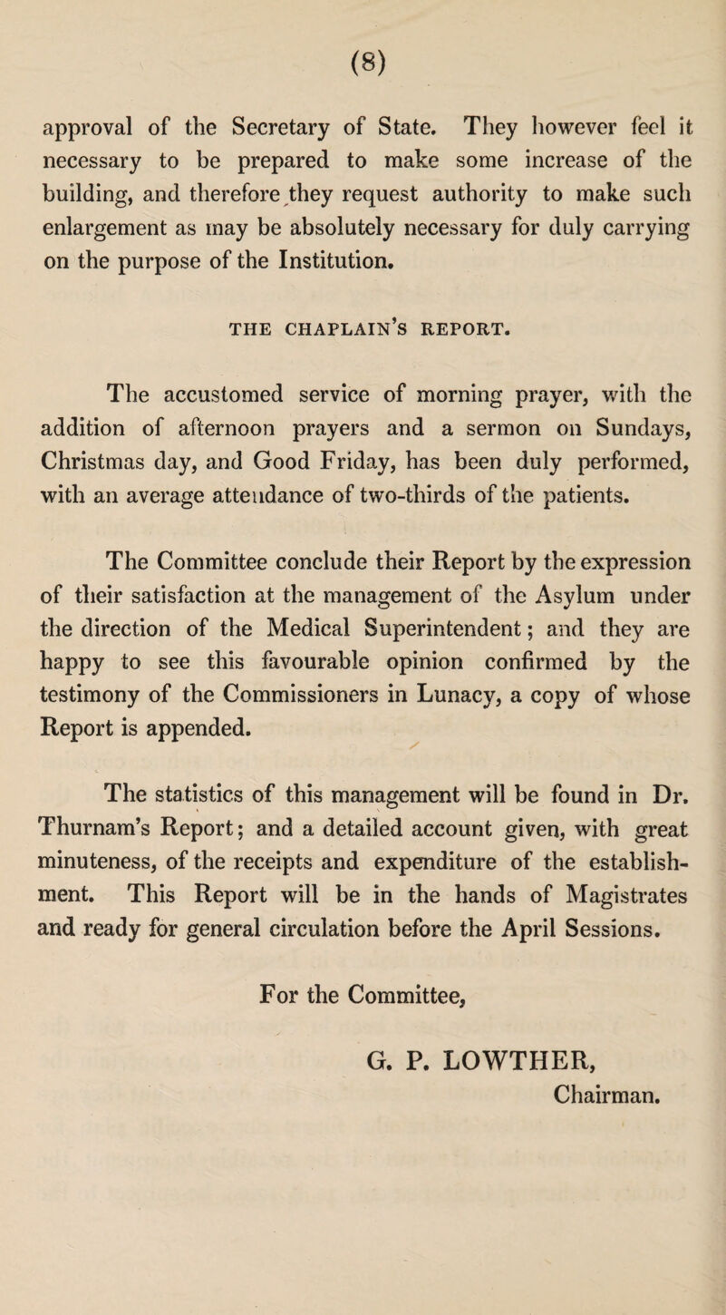approval of the Secretary of State. They however feel it necessary to be prepared to make some increase of the building, and therefore they request authority to make such enlargement as may be absolutely necessary for duly carrying on the purpose of the Institution. THE CHAPLAIN’S REPORT. The accustomed service of morning prayer, with the addition of afternoon prayers and a sermon on Sundays, Christmas day, and Good Friday, has been duly performed, with an average attendance of two-thirds of the patients. The Committee conclude their Report by the expression of their satisfaction at the management of the Asylum under the direction of the Medical Superintendent; and they are happy to see this favourable opinion confirmed by the testimony of the Commissioners in Lunacy, a copy of whose Report is appended. 4. The statistics of this management will be found in Dr. Thurnam’s Report; and a detailed account given, with great minuteness, of the receipts and expenditure of the establish¬ ment. This Report will be in the hands of Magistrates and ready for general circulation before the April Sessions. For the Committee, G. P. LOWTHER, Chairman.