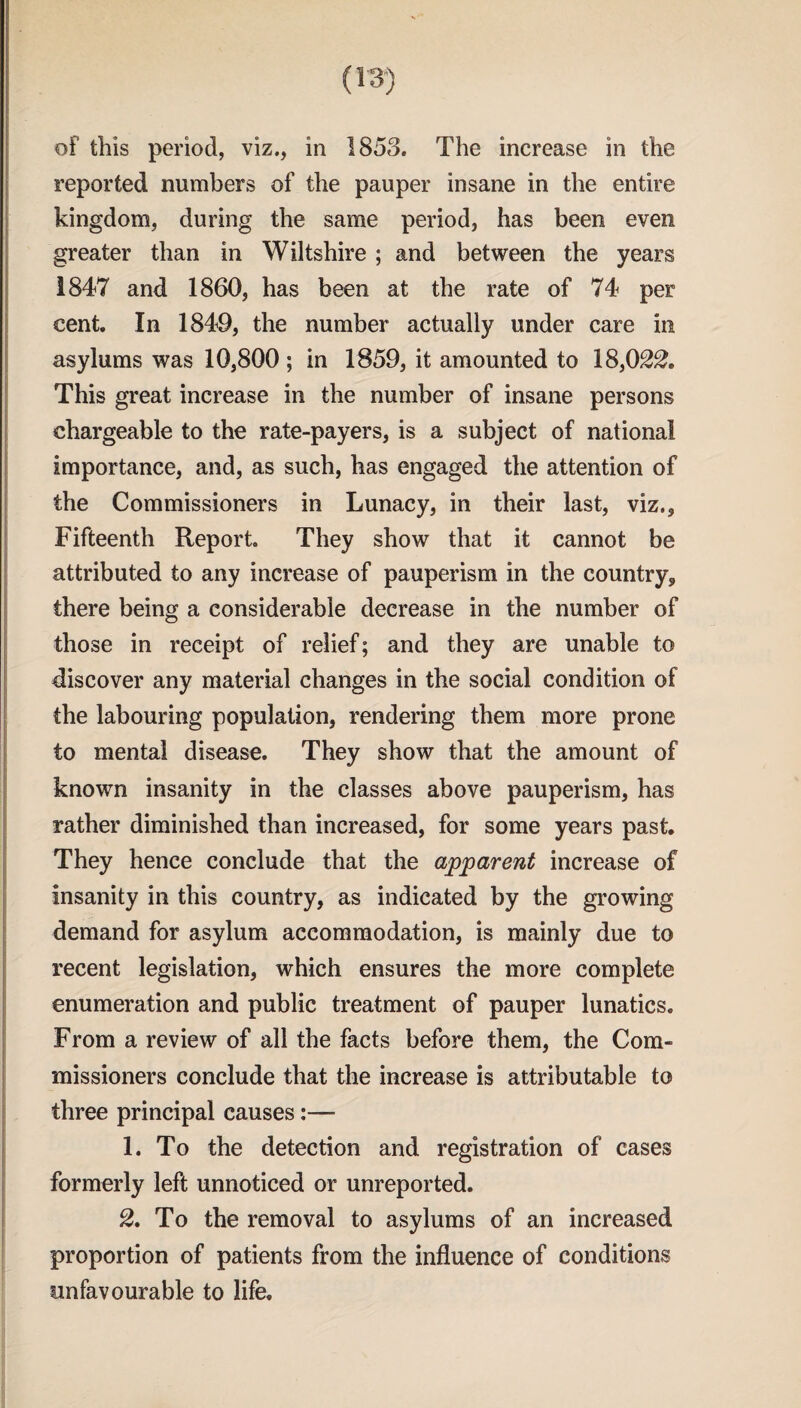 reported numbers of the pauper insane in the entire kingdom, during the same period, has been even greater than in Wiltshire ; and between the years 1847 and 1860, has been at the rate of 74 per cent. In 1849, the number actually under care in asylums was 10,800 ; in 1859, it amounted to 18,022. This great increase in the number of insane persons chargeable to the rate-payers, is a subject of national importance, and, as such, has engaged the attention of the Commissioners in Lunacy, in their last, viz., Fifteenth Report. They show that it cannot be attributed to any increase of pauperism in the country, there being a considerable decrease in the number of those in receipt of relief; and they are unable to discover any material changes in the social condition of the labouring population, rendering them more prone to mental disease. They show that the amount of known insanity in the classes above pauperism, has rather diminished than increased, for some years past. They hence conclude that the apparent increase of insanity in this country, as indicated by the growing demand for asylum accommodation, is mainly due to recent legislation, which ensures the more complete enumeration and public treatment of pauper lunatics. From a review of all the facts before them, the Com¬ missioners conclude that the increase is attributable to three principal causes:— 1. To the detection and registration of cases formerly left unnoticed or unreported. 2. To the removal to asylums of an increased proportion of patients from the influence of conditions unfavourable to life.