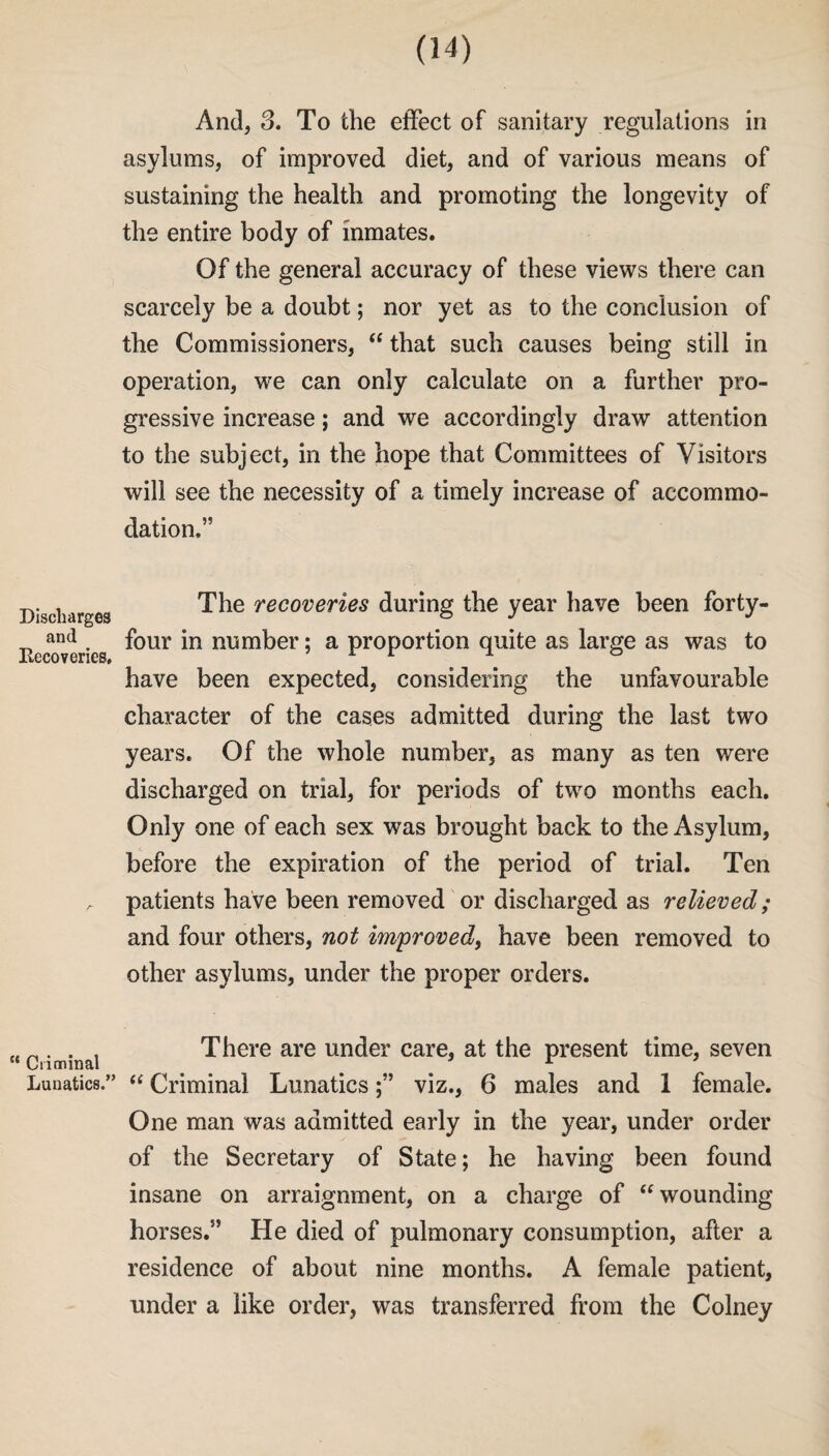 And, 3. To the effect of sanitary regulations in asylums, of improved diet, and of various means of sustaining the health and promoting the longevity of the entire body of inmates. Of the general accuracy of these views there can scarcely be a doubt; nor yet as to the conclusion of the Commissioners, “ that such causes being still in operation, we can only calculate on a further pro¬ gressive increase; and we accordingly draw attention to the subject, in the hope that Committees of Visitors will see the necessity of a timely increase of accommo¬ dation.” Discharges and Recoveries, The recoveries during the year have been forty- four in number; a proportion quite as large as was to have been expected, considering the unfavourable character of the cases admitted during the last two years. Of the whole number, as many as ten were discharged on trial, for periods of two months each. Only one of each sex was brought back to the Asylum, before the expiration of the period of trial. Ten patients have been removed or discharged as relieved; and four others, not improved, have been removed to other asylums, under the proper orders. “Criminal There are under care, at the present time, seven Lunatics.” “ Criminal Lunaticsviz., 6 males and 1 female. One man was admitted early in the year, under order of the Secretary of State; he having been found insane on arraignment, on a charge of “wounding horses.” He died of pulmonary consumption, after a residence of about nine months. A female patient, under a like order, was transferred from the Colney