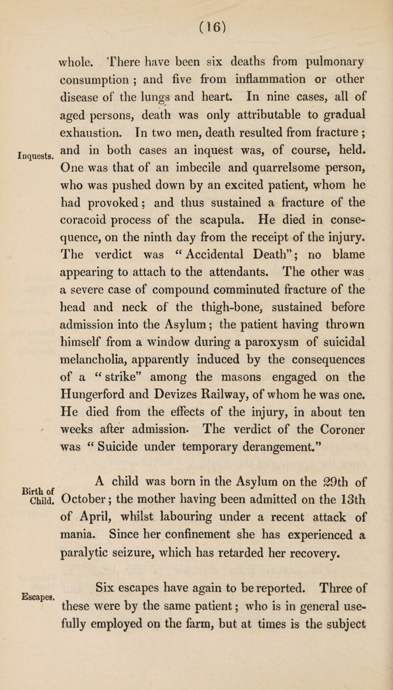 whole. There have been six deaths from pulmonary consumption ; and five from inflammation or other disease of the lungs and heart. In nine cases, all of aged persons, death was only attributable to gradual exhaustion. In two men, death resulted from fracture ; inquests anc^ *n cases an inquest was, of course, held. One was that of an imbecile and quarrelsome person, who was pushed down by an excited patient, whom he had provoked; and thus sustained a fracture of the coracoid process of the scapula. He died in conse¬ quence, on the ninth day from the receipt of the injury. The verdict was  Accidental Death”; no blame appearing to attach to the attendants. The other was a severe case of compound comminuted fracture of the head and neck of the thigh-bone, sustained before admission into the Asylum; the patient having thrown himself from a window during a paroxysm of suicidal melancholia, apparently induced by the consequences of a “ strike” among the masons engaged on the Hungerford and Devizes Railway, of whom he was one. He died from the effects of the injury, in about ten weeks after admission. The verdict of the Coroner was “ Suicide under temporary derangement.” A child was born in the Asylum on the 29th of JJ. ^ “ Child. October; the mother having been admitted on the 13th of April, whilst labouring under a recent attack of mania. Since her confinement she has experienced a paralytic seizure, which has retarded her recovery. Six escapes have again to be reported. Three of KsCHpGSt # 9 these were by the same patient; who is in general use- fully employed on the farm, but at times is the subject