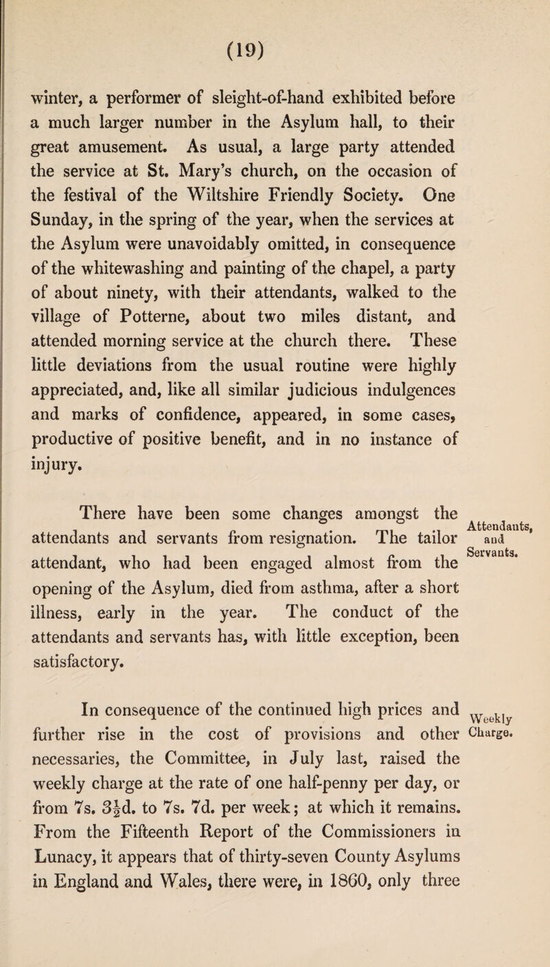 winter, a performer of sleight-of-hand exhibited before a much larger number in the Asylum hall, to their great amusement. As usual, a large party attended the service at St. Mary’s church, on the occasion of the festival of the Wiltshire Friendly Society. One Sunday, in the spring of the year, when the services at the Asylum were unavoidably omitted, in consequence of the whitewashing and painting of the chapel, a party of about ninety, with their attendants, walked to the village of Potterne, about two miles distant, and attended morning service at the church there. These little deviations from the usual routine were highly appreciated, and, like all similar judicious indulgences and marks of confidence, appeared, in some cases, productive of positive benefit, and in no instance of injury. There have been some changes amongst the attendants and servants from resignation. The tailor attendant, who had been engaged almost from the opening of the Asylum, died from asthma, after a short illness, early in the year. The conduct of the attendants and servants has, with little exception, been satisfactory. In consequence of the continued high prices and further rise in the cost of provisions and other necessaries, the Committee, in July last, raised the weekly charge at the rate of one half-penny per day, or from 7s. 3|d. to 7s. 7d. per week; at which it remains. From the Fifteenth Report of the Commissioners in Lunacy, it appears that of thirty-seven County Asylums in England and Wales, there were, in 1860, only three Attendants, and Servants. Weekly Charge.