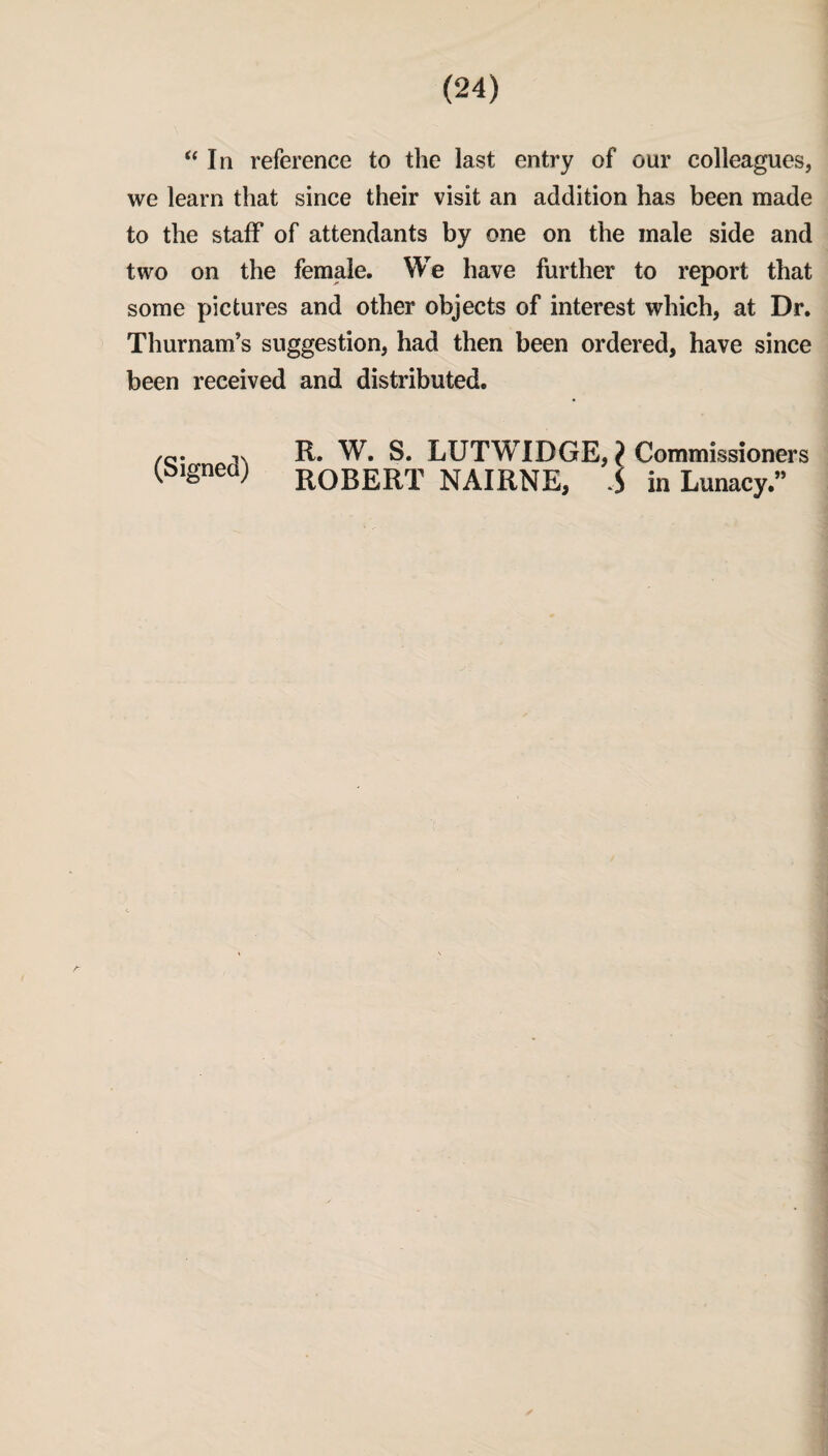 “In reference to the last entry of our colleagues, we learn that since their visit an addition has been made to the staff of attendants by one on the male side and two on the female. We have further to report that some pictures and other objects of interest which, at Dr. Thurnam’s suggestion, had then been ordered, have since been received and distributed. R. W. S. LUTWIDGE, ? Commissioners (bignea; ROBERT NAIRNE, S in Lunacy.”