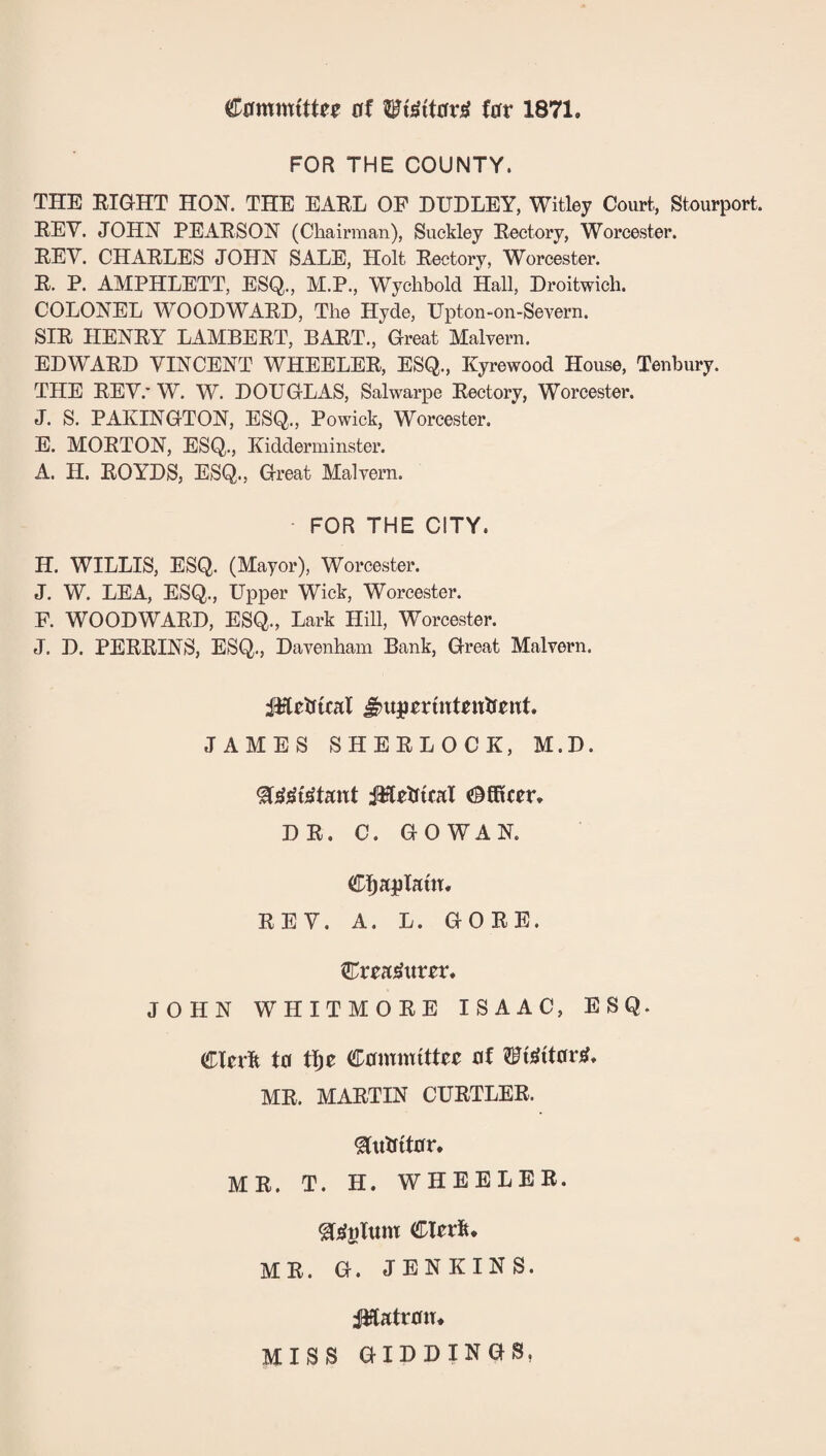 of 1871. FOR THE COUNTY. THE BIGHT HON. THE EABL OF DUDLEY, Witley Court, Stourport. EEV. JOHN PEAESON (Chairman), Suckley Eectory, Worcester. EEV. CHAELES JOHN SALE, Holt Eectory, Worcester. E. P. AMPHLETT, ESQ., M.P., Wychbold Hall, Droitwich. COLONEL WOODWAKD, The Hyde, Upton-on-Severn. SIE HENEY LAMBEET, BAET., Great Malvern. EDWAED VINCENT WHEELEE, ESQ., Kyrewood House, Tenbury. THE EEV.' W. W. DOUGLAS, Salwarpe Eectory, Worcester. J. S. PAKINGTON, ESQ., Powick, Worcester. E. MOETON, ESQ., Kidderminster. A. H. EOYDS, ESQ., Great Malvern. - FOR THE CITY. H. WILLIS, ESQ. (Mayor), Worcester. J. W. LEA, ESQ., Upper Wick, Worcester. F. WOODWAED, ESQ., Lark Hill, Worcester. J. D. PEEEINS, ESQ., Davenham Bank, Great Malvern. JAMES SHEELOCK, M.D. DE. C. GOWAN. Cljaplatn. EEV. A. L. GOEE. Crea^itr^t. JOHN WHITMOEE ISAAC, ESQ. eUv'k to Committee of ?Ft^ttor^. ME. MAETIN CUETLEE. ^iitfitor. ME. T. H. WHEELEE. ^^gfum CleeS* ME. G. JENKINS. :^atro«* MISS GIDDIN GS,