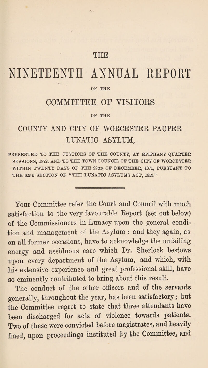 THE NINETEENTH ANNUAL REPORT OF THE COMMITTEE OF VISITOES OF THE COUNTY AND CITY OF WOECESTEE PAUPEE LUNATIC ASYLUM, PRESENTED TO THE JUSTICES OF THE COUNTY, AT EPIPHANY QUARTER SESSIONS, 1872, AND TO THE TOWN COUNCIL OF THE CITY OP WORCESTER WITHIN TWENTY DAYS OF THE 22nd OF DECEMBER, 1871, PURSUANT TO THE 62nd section OP “ THE LUNATIC ASYLUMS ACT, 1853.” Your Committee refer the Court and Council with much satisfaction to the very favourable Eeport (set out below) of the Commissioners in Lunacy upon the general condi¬ tion and management of the Asylum : and they again, as on all former occasions, have to acknowledge the unfailing energy and assiduous care which Dr. Sherlock bestows upon every department of the Asylum, and which, with his extensive experience and great professional skill, have so eminently contributed to bring about this result. The conduct of the other officers and of the servants generally, throughout the year, has been satisfactory; but the Committee regret to state that three attendants have been discharged for acts of violence towards patients. Two of these were convicted before magistrates, and heavily fined, upon proceedings instituted by the Committee, and