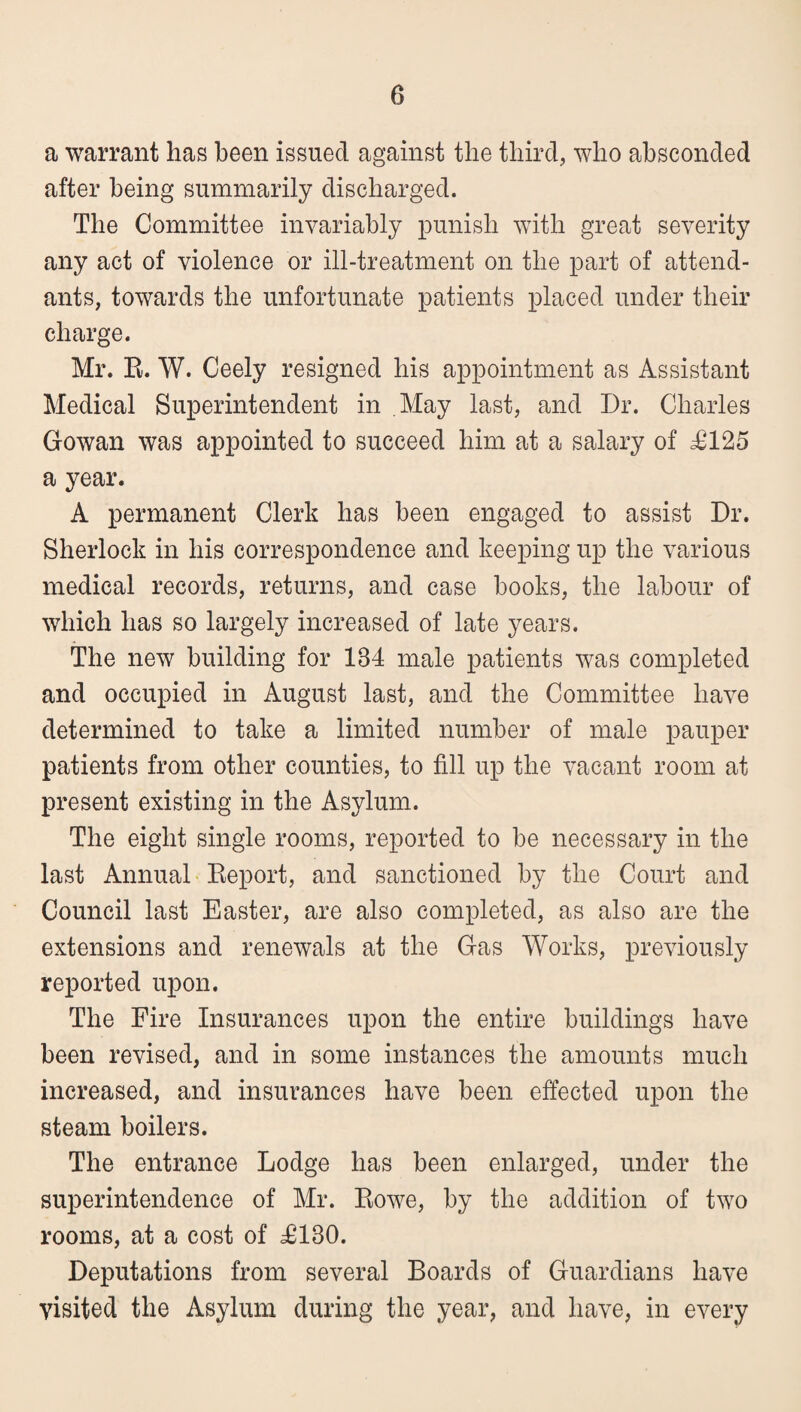 a warrant has been issued against the third, who absconded after being summarily discharged. The Committee invariably punish with great severity any act of violence or ill-treatment on the part of attend¬ ants, towards the unfortunate patients placed under their charge. Mr. E. W. Ceely resigned his appointment as Assistant Medical Superintendent in May last, and Dr. Charles Gowan was appointed to succeed him at a salary of ^125 a year. A permanent Clerk has been engaged to assist Dr. Sherlock in his correspondence and keeping up the various medical records, returns, and case books, the labour of which has so largely increased of late years. The new building for 134 male patients was completed and occupied in August last, and the Committee have determined to take a limited number of male pauper patients from other counties, to fill up the vacant room at present existing in the Asylum. The eight single rooms, reported to be necessary in the last Annual Eeport, and sanctioned by the Court and Council last Easter, are also completed, as also are the extensions and renewals at the Gas Works, previously reported upon. The Fire Insurances upon the entire buildings have been revised, and in some instances the amounts much increased, and insurances have been effected upon the steam boilers. The entrance Lodge has been enlarged, under the superintendence of Mr. Eowe, by the addition of two rooms, at a cost of ^130. Deputations from several Boards of Guardians have visited the Asylum during the year, and have, in every