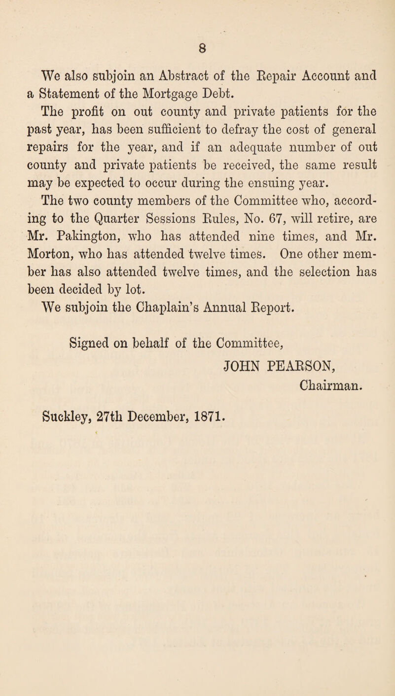 We also subjoin an Abstract of the Eepair Account and a Statement of the Mortgage Debt. The profit on out county and private patients for the past year, has been sufficient to defray the cost of general repairs for the year, and if an adequate number of out county and private patients be received, the same result may be expected to occur during the ensuing year. The two county members of the Committee who, accord¬ ing to the Quarter Sessions Eules, No. 67, will retire, are Mr. Pakington, who has attended nine times, and Mr. Morton, who has attended twelve times. One other mem¬ ber has also attended twelve times, and the selection has been decided by lot. We subjoin the Chaplain’s Annual Eeport. Signed on behalf of the Committee, JOHN PEAESON, Chairman. Suckley, 27th December, 1871.