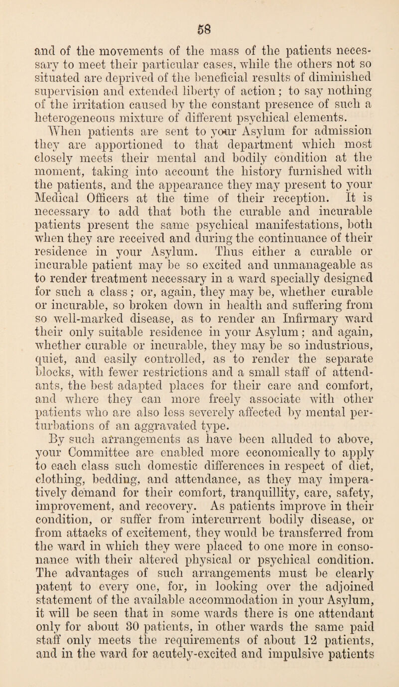 and of the movements of the mass of the patients neces¬ sary to meet their particular cases, while the others not so situated are deprived of the beneficial results of diminished supervision and extended liberty of action; to say nothing of the irritation caused by the constant presence of such a heterogeneous mixture of different psychical elements. When patients are sent to your Asylum for admission they are apportioned to that department which most closely meets their mental and bodily condition at the moment, taking into account the history furnished with the patients, and the appearance they may present to your Medical Officers at the time of their reception. It is necessary to add that both the curable and incurable patients present the same psychical manifestations, both when they are received and during the continuance of their residence in your Asylum. Thus either a curable or incurable patient may be so excited and unmanageable as to render treatment necessary in a wa,rd specially designed for such a class; or, again, they ina^y be, whether curable or incurable, so broken down in health and suffering from so well-marked disease, as to render an Infirmary ward their only suitable residence in your Asylum; and again, whether curable or incurable, they may be so industrious, quiet, and easily controlled, as to render the separate blocks, with fewer restrictions and a small staff of attend¬ ants, the best adapted places for their care and comfort, and where they can more freely associate with other patients who are also less severely affected by mental per¬ turbations of an aggravated type. By such aiTangements as have been alluded to above, your Committee are enabled more economically to apply to each class such domestic differences in respect of diet, clothing, bedding, and attendance, as they may impera¬ tively demand for their comfort, tranquillity, care, safety, improvement, and recovery. As patients improve in their condition, or suffer from intercurrent bodily disease, or from attacks of excitement, they would be transferred from the ward in which they were placed to one more in conso¬ nance with their altered physical or psychical condition. The advantages of such arrangements must be clearl} patent to every one, for, in looking over the adjoined statement of the available accommodation in your Asylum, it will be seen that in some wards there is one attendant only for about 30 patients, in other wards the same paid staff only meets the requirements of about 12 patients, and in the ward for acutely-excited and impulsive patients