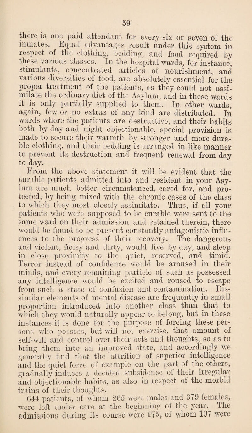 there is one cittenclaiit for every six or sevGH of the inmates. Ecjual advantages result under this system in respect of the clothing, bedding, and food required by these various classes. In the hospital wards, for instance, stimulants, concentrated articles of nourishment, and various diversities of food, are absolutely essential for the proper treatment of the patients, as they could not assi¬ milate the ordinary diet of the Asylum, and in these wards it is only partially supplied to them. In other wards, again, feAV or no extras of any kind are distributed. In wards where the patients are destructive, and their habits both by day and night objectionable, special provision is made to secure their warmth by stronger and more dura¬ ble clothing, and their bedding is arranged in like manner to prevent its destruction and frequent renewal from day to day. From the above statement it will be evident that the curable patients admitted into and resident in your Asy¬ lum are much better circumstanced, cared for, and pro¬ tected, by being mixed with the chronic cases of the class to which they most closely assimilate. Thus, if all your patients who were supposed to be curable were sent to the same wuird on their admission and retained therein, there would be found to be present constantly antagonistic influ¬ ences to the progress of their recovery. The dangerous and violent, noisy and dirty, would live by day, and sleep in close proximity to the quiet, reserved, and timid. Terror instead of confidence would be aroused in their minds, and every remaining particle of such as possessed any intelligence would be excited and roused to escape from such a state of confusion and contamination. Dis¬ similar elements of mental disease are frequently in small proportion introduced into another class than that to which they would naturally appear to belong, but in these instances it is done for the purpose of forcing these per¬ sons who possess, but will not exercise, that amount of self-will and control over their acts and thoughts, so as to ])ring them into an improved state, and accordingly we generally find that the attrition of superior intelligence and the quiet force of example on the part of the others, gradually induces a decided subsidence of their irregular and objectionable habits, as also in respect of the morbid trains of their thoughts. 644 patients, of whom 265 were males and 379 females, were left under care at the beginning of the year. The cudmissions during its course were 175, of whom 107 were