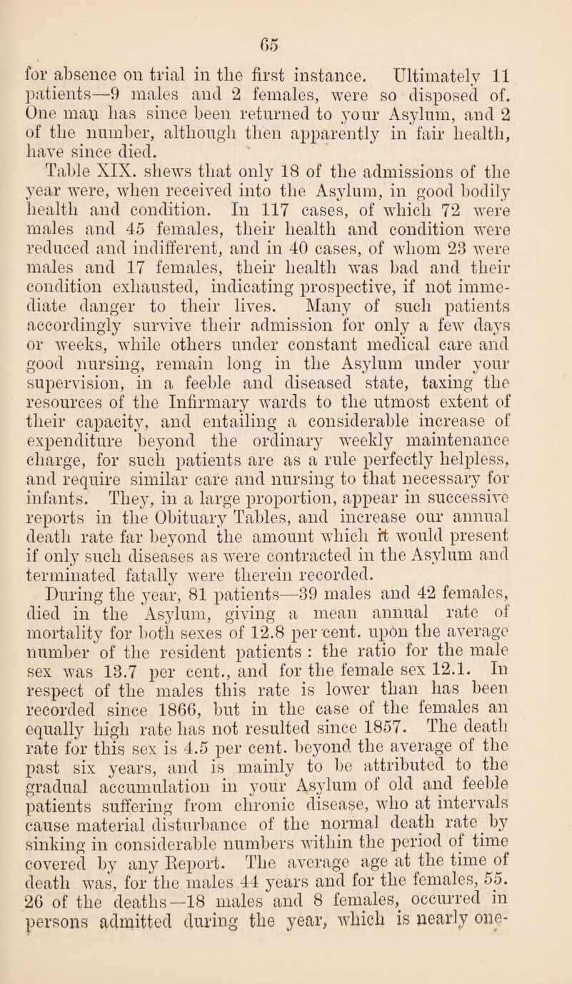 for absence on trial in the first instance. Ultimately 11 patients—9 males and 2 females, were so disposed of. One man has since been returned to your Asylum, and 2 of the number, altliougli then apparently in fair health, have since died. Table XIX. shews that only 18 of the admissions of the year were, when received into the Asylum, in good bodily health and condition. In 117 cases, of which 72 were males and 45 females, their health and condition were reduced and indifferent, and in 40 cases, of whom 23 were males and 17 females, their health was bad and their condition exhausted, indicating prospective, if not imme¬ diate danger to their lives. Many of such patients accordingly survive their admission for only a few days or weeks, while others under constant medical care and good nursing, remain long in the Asylum under your supervision, in a feeble and diseased state, taxing the resources of the Infirmary wards to the utmost extent of their capacity, and entailing a considerable increase of expenditure beyond the ordinary weekly maintenance charge, for such patients are as a rule perfectly helpless, and require similar care and nursing to that necessary for infants. They, in a large proportion, appear in successive reports in the Obituary Tables, and increase our annual death rate far beyond the amount which i4 would present if only such diseases as were contracted in the Asylum and terminated fatally were therein recorded. During the year, 81 patients—39 males and 42 females, died in the Asylum, giving a mean annual rate of mortality for both sexes of 12.8 per cent. up6n the average number of the resident patients : the ratio for the male sex was 13.7 per cent., and for the female sex 12.1. In respect of the males this rate is lower than has been recorded since 1866, but in the case of the females an equally high rate has not resulted since 1857. The death rate for this sex is 4.5 per cent, beyond the average of the past six years, and is mainly to be attributed to the gradual accumulation in your Asylum of old and feeble patients suffering from chronic disease, who at intervals cause material disturbance of the normal death rate ^ by sinking in considerable numbers within the period of time covered by any Eeport. The average age at the time of death was, for the males 44 years and for the females, 55. 26 of the deaths—18 males and 8 females,^ occurred in persons admitted during the year, which is nearly one-