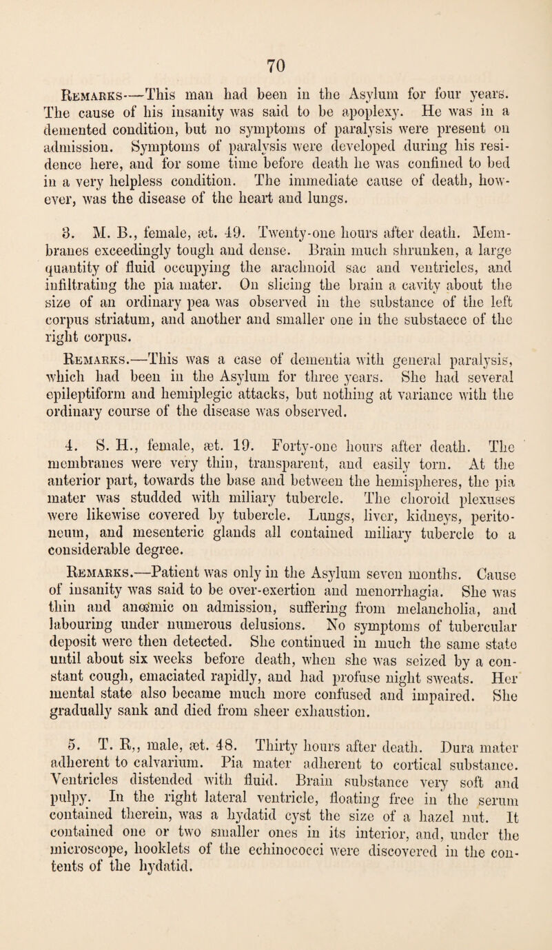 Remarks—This man had been in the Asylum for four years. The cause of his insanity was said to be apoplexy. He was in a demented condition, but no symptoms of paralysis were present on admission. Symptoms of paralysis were developed during his resi¬ dence here, and for some time before death he was confined to bed in a very helpless condition. The immediate cause of death, how¬ ever, was the disease of the heaid and lungs. 3. M. B., female, a)t. 49. Twenty-one hours after death. Mem¬ branes exceedingly tough and dense. Brain much shrunken, a large quantity of fluid occupying the arachnoid sac and ventricles, and infiltrating the pia mater. On slicing the brain a cavity about the size of an ordinary pea was observed in the substance of the left corpus striatum, and another and smaller one in the substaece of the right corpus. Remarks.—This was a case of dementia with general paralysis, which had been in the Asylum for three years. She had several epileptiform and hemiplegic attacks, but nothing at variance with the ordinary course of the disease was observed. 4. S. H., female, eet. 19. Forty-one hours after death. The membranes were very thin, transparent, and easily torn. At the anterior part, towards the base and between the hemispheres, the pia mater was studded with miliary tubercle. The choroid plexuses were likewise covered by tubercle. Lungs, liver, kidneys, perito¬ neum, and mesenteric glands all contained miliary tubercle to a considerable degree. Remarks.—Patient was only in the Asylum seven months. Cause of insanity was said to be over-exertion and menorrhagia. She was thin and anosmic on admission, suffering from melancholia, and labouring under numerous delusions. No symptoms of tubercular deposit were then detected. She continued in much the same state until about six weeks before death, when she was seized by a con¬ stant cough, emaciated rapidly, and had profuse night sweats. Her mental state also became much more confused and impaired. She gradually sank and died from sheer exhaustion. 5. T. R,, male, set. 48. Thirty hours after death. Dura mater adherent to calvarium. Pia mater adherent to cortical substance. Ventricles distended with fluid. Brain substance very soft and pulpy. In the right lateral ventricle, floating free in the serum contained therein, was a hydatid cyst the size of a hazel nut. It contained one or two smaller ones in its interior, and, under the microscope, booklets of the echinococci were discovered in the con¬ tents of the hydatid.