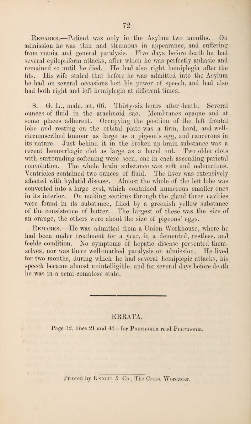 Remarks.—Patient was only in the Asylum two months. On admission he was thin and strumous in appearance, and suffering from mania and general paralysis. Five days before death he had several epileptiform attacks, after which he was perfectly aphasic and remained so until he died. He had also right hemiplegia after the tits. His wife stated that before he was admitted into the Asylum he had on several occasions lost his power of speech, and had also had both right and left hemiplegia at different times. 8. Cr. L., male, jet. 66. Thirty-six hours after death. Several ounces of fluid in the arachnoid sac. Alembranes opaque and at some places adherent. Occup^ung the position of the left frontal lobe and resting on the orbital plate was a firm, hard, and well- circumscribed tumour as large as a pigeon’s egg, and cancerous in its nature. Just behind it in the broken up brain substance was a recent hemorrhagic clot as large as a hazel nut. Two older clots with surrounding softening were seen, one in each ascending parietal convolution. The whole brain substance was soft and oedematous. Ventricles contained two ounces of fluid. The liver was extensively affected with hydatid disease. Almost the whole of the left lobe was converted into a large cyst, which contained numerous smaller ones in its interior. On making sections through the gland three cavities were found in its substance, filled by a greenish yellow substance of the consistence of butter. The largest of these was the size of an orange, the others were about the size of pigeons’ eggs. Remarks.—He was admitted from a Union Workhouse, where he had been under treatment for a year, in a demented, restless, and feeble condition. No symptoms of hepatic disease presented them¬ selves, nor was there well-marked paralysis on admission. He lived for two months, during which he had several hemiplegic attacks, his speech became almost unintelligible, and for several days before death he was in a semi-comatose state. ERRATA. Page o2, lines 21 and —for Pn?/einonia read Pne^nnonia. Printed by Knight & Co., The Cross, Worcester.