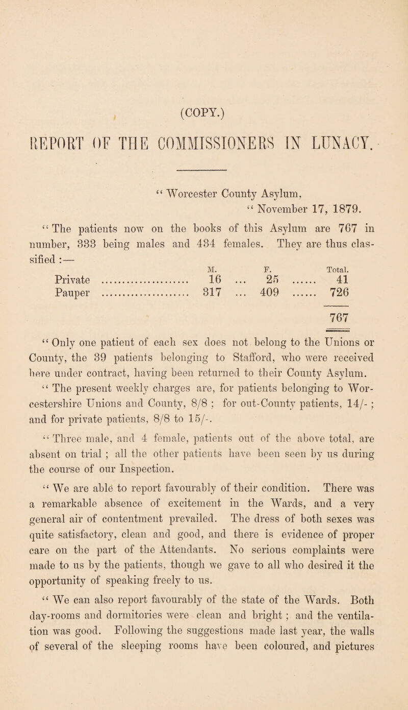 (COPY.) REPORT OF THE COMMISSIONERS [N LUNACY. “ Worcester County Asylum, “ November 17, 1879. “ The patients now on the books of this Asylum are 7G7 in number, 888 being males and 434 females. They are thus clas¬ sified :— M. F. Total. Private . 16 ... 25 . 41 Pauper ... 317 ... 409 . 726 767 “ Only one patient of each sex does not belong to the Unions or County, the 39 patients belonging to Stafford, who were received here under contract, having been returned to their County Asylum. “ The present weekly charges are, for patients belonging to Wor¬ cestershire Unions and County, 8/8 ; for out-County patients, 14/- ; and for private patients, 8/8 to 15/-. “ Three male, and 4 female, patients out of the above total, are absent on trial ; all the other patients have been seen by us during the course of our Inspection. “ We are able to report favourably of their condition. There was a remarkable absence of excitement in the Wards, and a very general air of contentment prevailed. The dress of both sexes was quite satisfactory, clean and good, and there is evidence of proper care on the part of the Attendants. No serious complaints were made to us by the patients, though we gave to all who desired it the opportunity of speaking freely to us. ‘‘ We can also report favourably of the state of the Wards. Both day-rooms and dormitories were clean and bright; and the ventila¬ tion was good. Following the suggestions made last year, the walls of several of the sleeping rooms have been coloured, and pictures