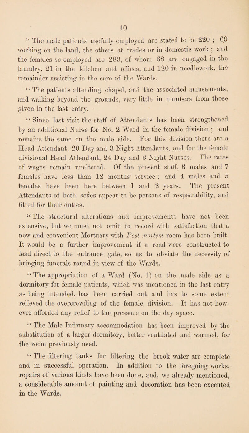 “ The male patients usefully employed are stated to be 220 ; 69 working on the land, the others at trades or in domestic work ; and the females so employed are 283, of whom 68 are engaged in the laundry, 21 in the kitchen and offices, and 120 in needlework, the remainder assisting in the care of the Wards. “ The patients attending chapel, and the associated amusements, and walking beyond the grounds, vary little in numbers from those given in the last entry. “ Since last visit the staff of Attendants has been strengthened by an additional Nurse for No. 2 Ward in the female division ; and remains the same on the male side. For this division there are a Head Attendant, 20 Hay and 3 Night Attendants, and for the female divisional Head Attendant, 24 Hay and 3 Night Nurses. The rates of wages remain unaltered. Of the present staff, 3 males and 7 females have less than 12 months’ service ; and 4 males and 5 females have been here between 1 and 2 years. The present Attendants of both sexes appear to be persons of respectability, and fitted for their duties. “ The structural alterations and improvements have not been extensive, but we must not omit to record with satisfaction that a new and convenient Mortuary with Post mortem room has been built. It would be a further improvement if a road were constructed to lead direct to the entrance gate, so as to obviate the necessity of bringing funerals round in view of the Wards. “ The appropriation of a Ward (No. 1) on the male side as a dormitory for female patients, which was mentioned in the last entry as being intended, has been carried out, and has to some extent relieved the overcrowding of the female division. It has not how¬ ever afforded any relief to the pressure on the day space. “ The Male Infirmary accommodation has been improved by the substitution of a larger dormitory, better ventilated and warmed, for the room previously used. “ The filtering tanks for filtering the brook water are complete and in successful operation. In addition to the foregoing works, repairs of various kinds have been done, and, we already mentioned, a considerable amount of painting and decoration has been executed in the Wards.