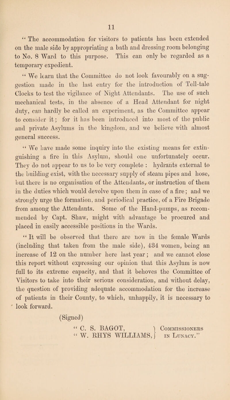 “ The accommodation for visitors to patients has been extended on the male side by appropriating a bath and dressing room belonging to No. 8 Ward to this purpose. This can only be regarded as a temporary expedient. “ We learn that the Committee do not look favourably on a sug¬ gestion made in the last entry for the introduction of Tell-tale Clocks to test the vigilance of Night Attendants. The use of such mechanical tests, in the absence of a Head Attendant for night duty, can hardly be called an experiment, as the Committee appear to consider it; for it has been introduced into most of the public and private Asylums in the kingdom, and we believe with almost general success. “ We have made some inquiry into the existing means for extin¬ guishing a fire in this Asylum, should one unfortunately occur. They do not appear to us to be very complete : hydrants external to the building exist, with the necessary supply of steam pipes and hose, but there is no organisation of the Attendants, or instruction of them in the duties which would devolve upon them in case of a fire; and we strongly urge the formation, and periodical practice, of a Fire Brigade from among the Attendants. Some of the Hand-pumps, as recom¬ mended by Capt. Shaw, might with advantage be procured and placed in easily accessible positions in the Wards. “ It will be observed that there are now in the female Wards (including that taken from the male side), 484 women, being an increase of 12 on the number here last year; and we cannot close this report without expressing our opinion that this Asylum is now full to its extreme capacity, and that it behoves the Committee of Visitors to take into their serious consideration, and without delay, the question of providing adequate accommodation for the increase of patients in their County, to which, unhappily, it is necessary to ' look forward. (Signed) “ C. S. BAG-OT, ) Commissioneks “ W. RHYS WILLIAMS,} in Lunacy.”