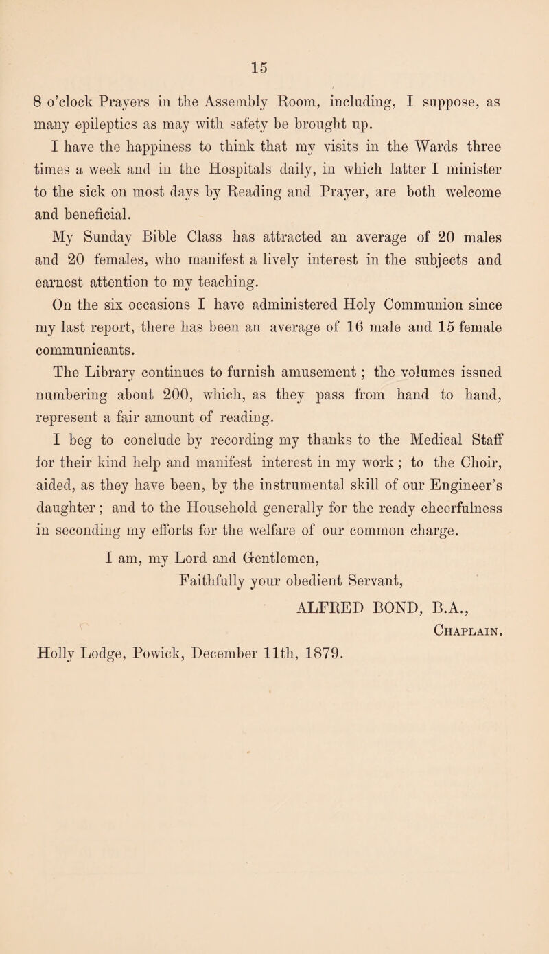 8 o’clock Prayers in the Assembly Room, including, I suppose, as many epileptics as may with safety he brought up. I have the happiness to think that my visits in the Wards three times a week and in the Hospitals daily, in which latter I minister to the sick on most days by Reading and Prayer, are both welcome and beneficial. My Sunday Bible Class has attracted an average of 20 males and 20 females, who manifest a lively interest in the subjects and earnest attention to my teaching. On the six occasions I have administered Holy Communion since my last report, there has been an average of 16 male and 15 female communicants. The Library continues to furnish amusement; the volumes issued numbering about 200, which, as they pass from hand to hand, represent a fair amount of reading. I beg to conclude by recording my thanks to the Medical Staff tor their kind help and manifest interest in my work; to the Choir, aided, as they have been, by the instrumental skill of our Engineer’s daughter; and to the Household generally for the ready cheerfulness in seconding my efforts for the welfare of our common charge. I am, my Lord and Gentlemen, Faithfully your obedient Servant, ALFRED BOND, B.A., Chaplain. Holly Lodge, Powick, December 11th, 1879.