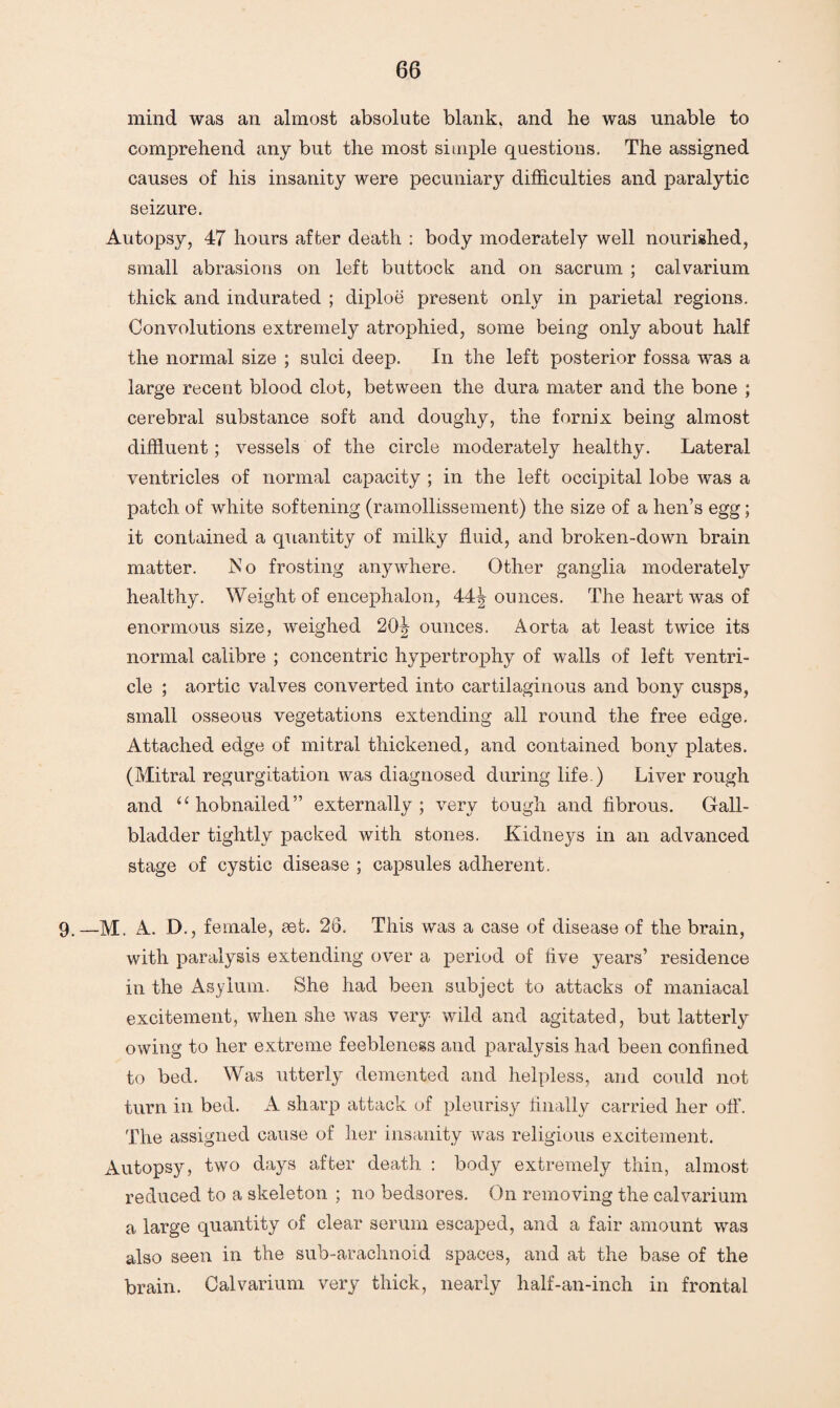 mind was an almost absolute blank, and he was unable to comprehend any but the most simple questions. The assigned causes of his insanity were pecuniary difficulties and paralytic seizure. Autopsy, 47 hours after death : body moderately well nourished, small abrasions on left buttock and on sacrum ; calvarium thick and indurated ; diploe present only in parietal regions. Convolutions extremely atrophied, some being only about half the normal size ; sulci deep. In the left posterior fossa was a large recent blood clot, between the dura mater and the bone ; cerebral substance soft and doughy, the fornix being almost diffluent; vessels of the circle moderately healthy. Lateral ventricles of normal capacity ; in the left occipital lobe was a patch of white softening (ramollissement) the size of a hen’s egg; it contained a quantity of milky fluid, and broken-down brain matter. No frosting anywhere. Other ganglia moderately healthy. Weight of encephalon, AA\ ounces. The heart was of enormous size, weighed 20^ ounces. Aorta at least twice its normal calibre ; concentric hypertrophy of walls of left ventri¬ cle ; aortic valves converted into cartilaginous and bony cusps, small osseous vegetations extending all round the free edge. Attached edge of mitral thickened, and contained bony plates. (Mitral regurgitation was diagnosed during life.) Liver rough and “ hobnailed” externally; very tough and fibrous. Gall¬ bladder tightly packed with stones. Kidneys in an advanced stage of cystic disease ; capsules adherent. 9. —M. A. D., female, set. 26. This was a case of disease of the brain, with paralysis extending over a period of five years’ residence in the Asylum. She had been subject to attacks of maniacal excitement, when she was very wild and agitated, but latterly owing to her extreme feebleness and paralysis had been confined to bed. Was utterly demented and helpless, and could not turn in bed. A sharp attack of pleurisy finally carried her off. The assigned cause of her insanity was religious excitement. Autopsy, two days after death : body extremely thin, almost reduced to a skeleton ; no bedsores. On removing the calvarium a large quantity of clear serum escaped, and a fair amount was also seen in the sub-arachnoid spaces, and at the base of the brain. Calvarium very thick, nearly half-an-inch in frontal