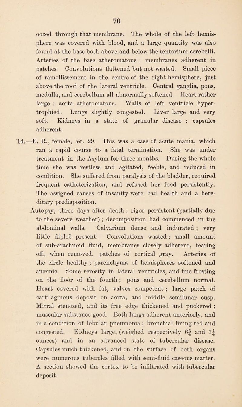 oozed through that membrane. The whole of the left hemis¬ phere was covered with blood, and a large quantity was also found at the base both above and below the tentorium cerebelli. Arteries of the base atheromatous : membranes adherent in patches Convolutions flattened but not wasted. Small piece of ramollissement in the centre of the right hemisphere, just above the roof of the lateral ventricle. Central ganglia, pons, medulla, and cerebellum all abnormally softened. Heart rather large : aorta atheromatous. Walls of left ventricle hyper¬ trophied. Lungs slightly congested. Liver large and very soft. Kidneys in a state of granular disease : capsules adherent. 14.—E. R., female, set. 29. This was a case of acute mania, which ran a rapid course to a fatal termination. She was under treatment in the Asylum for three months. During the whole time she was restless and agitated, feeble, and reduced in condition. She suffered from paralysis of the bladder, required frequent catheterization, and refused her food persistently. The assigned causes of insanity were bad health and a here¬ ditary predisposition. Autopsy, three days after death : rigor persistent (partially due to the severe weather); decomposition had commenced in the abdominal walls. Calvarium dense and indurated; very little diploe present. Convolutions wasted; small amount of sub-arachnoid fluid, membranes closely adherent, tearing off, when removed, patches of cortical gray. Arteries of the circle healthy; parenchyma of hemispheres softened and anaemic. £ome serosity in lateral ventricles, and fine frosting on the floor of the fourth; pons and cerebellum normal. Heart covered with fat, valves competent ; large patch of cartilaginous deposit on aorta, and middle semilunar cusp. Mitral stenosed, and its free edge thickened and puckered ; muscular substance good. Both lungs adherent anteriorly, and in a condition of lobular pneumonia ; bronchial lining red and congested. Kidneys large, (weighed respectively 6f and 7j ounces) and in an advanced state of tubercular disease. Capsules much thickened, and on the surface of both organs were numerous tubercles filled with semi-fluid caseous matter. A section showed the cortex to be infiltrated with tubercular deposit.